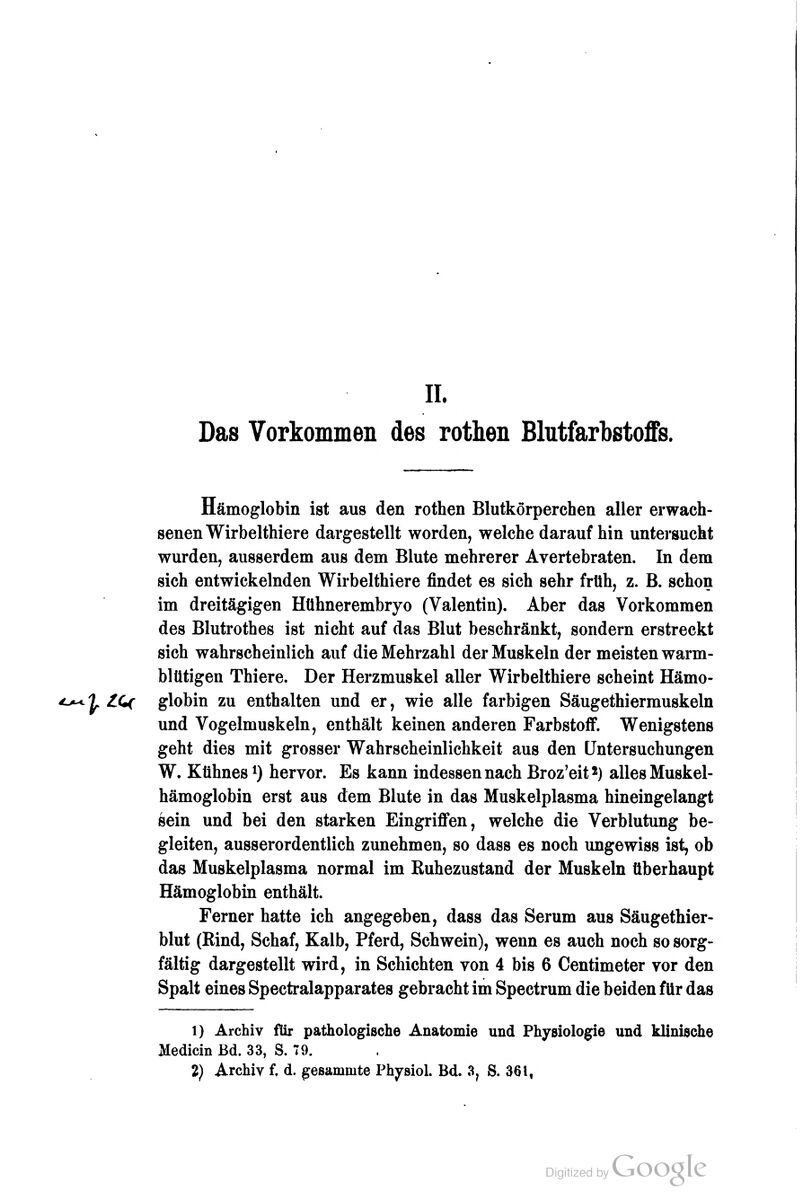 II. Das Vorkommen des rothen Blutfarbstoffs. Hämoglobin ist aus den rothen Blutkörperchen aller erwach- senen Wirbelthiere dargestellt worden, welche daraufhin untersucht wurden, ausserdem aus dem Blute mehrerer Avertebraten. In dem sich entwickelnden Wirbelthiere findet es sich sehr früh, z. B. schon im dreitägigen Htihnerembryo (Valentin). Aber das Vorkommen des Blutrothes ist nicht auf das Blut beschränkt, sondern erstreckt sich wahrscheinlich auf die Mehrzahl der Muskeln der meisten warm- blütigen Thiere. Der Herzmuskel aller Wirbelthiere scheint Hämo- ^ ZCf globin zu enthalten und er, wie alle farbigen Säugethiermuskeln und Vogelmuskeln, enthält keinen anderen Farbstoff. Wenigstens geht dies mit grosser Wahrscheinlichkeit aus den Untersuchungen W. Kühnes ^) hervor. Es kann indessen nach Broz'eit*) alles Muskel- hämoglobin erst aus dem Blute in das Muskelplasma hineingelangt sein und bei den starken Eingriffen, welche die Verblutung be- gleiten, ausserordentlich zunehmen, so dass es noch ungewiss ist, ob das Muskelplasma normal im Ruhezustand der Muskeln überhaupt Hämoglobin enthält. Ferner hatte ich angegeben, dass das Serum aus Säugethier- blut (Rind, Schaf, Kalb, Pferd, Schwein), wenn es auch noch so sorg- fältig dargestellt wird, in Schichten von 4 bis 6 Centimeter vor den Spalt eines Spectralapparates gebracht im Spectrum die beiden für das 1) Archiv für pathologische Anatomie und Physiologie und klinische Medicin Bd. 33, S. 79. 2) Archiv f, d. gesammte Physiol. Bd. 3^ S. 361,
