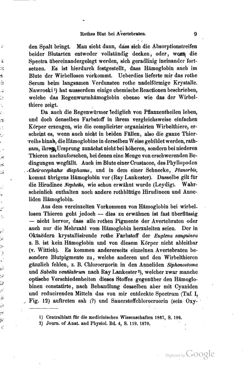den Spalt bringt. Man sieht dann, dass sich die Absorptionstreifen beider Blutarten entweder vollständig decken, oder, wQim die Spectra übereinandergelegt werden, sich geradlinig ineinander fort- setzen. Es ist hierdurch festgestellt, dass Hämoglobin auch im Blute der Wirbellosen vorkommt. Ueberdies lieferte mir das rothe Serum beim langsamen Verdunsten rothe nadeiförmige Krystalle. Nawrocki^) hat «.usserdem einige chemische ßeactionen beschrieben, welche das ßegenwurmhämoglobin ebenso wie das der Wirbel- thiere ^eigt. Da auch die Eegenwürmer lediglich von Pflanzentheilen leben, und doch denselben Farbstoff in ihrem vergleichsweise einfachen Körper erzeugen, wie die complicirter organisirten Wirbelthiere, er- scheüit es, wenn auch nicht in beiden Fällen, also die ganze Thier- ■reihe hinab, dieHämoglobine in derselben Weise gebildet werden, rath- sam, ihreg^Ursprung zunächst nicht bei höheren, sondern bei niederen Thieren nachzuforschen, bei denen eine Menge von erschwerenden Be- dingungen wegfällt. Auch im Blute einer Crustacee, des Phyllopoden ^Cheirocephahts diapharms, und in dem einer Schnecke, Planorbis, kommt übrigens Hämoglobin vor (Ray Lankester). Dasselbe gilt für die Hirudinee NepheHs, wie schon erwähnt wurde (Leydig). Wahr- scheinlich enthalten noch andere rothbltitige Hirudineen und Anne- liden Hämoglobin. Aus dem vereinzelten Vorkommen von Hämoglobin bei wirbel- losen Thieren geht jedoch — dies zu erwähnen ist fast überflüssig — nicht hervor, dass alle rothen Pigmente der Avertebraten oder auch nur die Mehrzahl vom Hämoglobin herzuleiten seien. Der in Oktaedern krystallisirende rothe Farbstofi' der Euglena sangmnea z. B. ist kein Hämoglobin und von diesem Körper nicht ableitbar (v. Wittich). Es kommen andererseits einzelnen Avertebraten be- sondere Blutpigmente zu, welche anderen und den Wirbelthieren gänzlich fehlen, z. B. Chlorocruorin in den Anneliden Siphonostoma und Sabella ventüabrum nach Ray Lankester 2), welcher zwar manche optische Verschiedenheiten dieses Stoffes gegenüber den Hämoglo- binen constatirte, nach Behandlung desselben aber mit Cyaniden und reducirenden Mitteln das von mir entdeckte Spectrum (Taf. I, Fig. 12) auftreten sah (?) und Sauerstoflfchlorocruorin (sein Oxy- 1) Centralblatt für die medicinisehen Wissenschaften 1867, S. 196. 2) Journ. of Anat. and Physiol. Bd. 4, S. 119, t870,