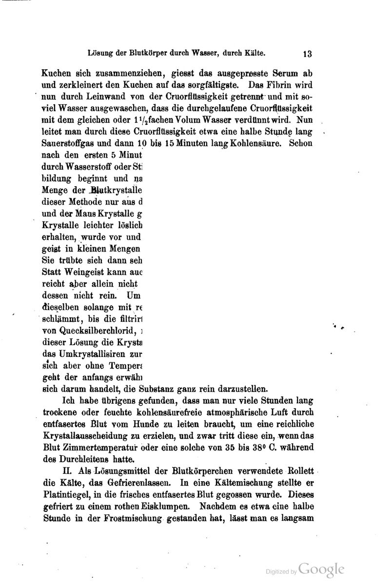 Kuchen sich zusammenziehen, giesst das ausgeprasste Serum ab und zerkleinert den Kuchen auf das sorgfältigste. Das Fibrin wird nun durch Leinwand von der Cruorflüssigkeit getrennt und mit so- viel Wasser ausgewaschen, dass die durchgelaufene Cruorflüssigkeit mit dem gleichen oder l\/2fachen Volum Wasser verdünnt wird. Nun leitet man durch diese Cruorflüssigkeit etwa eine halbe Stundg lang Sauerstoflfgas und dann 10 bis 15 Minuten lang Kohlensäure. Schon nach den ersten 5 Minut durch Wasserstoff oder Sti bildung beginnt und ija Menge der .BlutkrystaÜe dieser Methode nui* aus d und der Maus Krystalle g Krystalle leichter löslich erhalten, wurde vor und geiat in kleinen Mengen Sie trübte sich dann seh Statt Weingeist kann auc reicht ajber allein nicht dessen nicht rein. Um dieselben solange mit re schlämmt, bis die filtrirl von Quecksilberchlorid, ] dieser Lösung die Krysta das Umkrystallisiren zur sich aber ohne Tempen geht der anfangs erwähl sich darum handelt, die Substanz ganz rein darzustellen. Ich habe übrigens gefunden, dass man nur viele Stunden lang trockene oder feuchte kohlensäurefi'eie atmosphärische Luft durch entfasertes Blut vom Hunde zu leiten braucht, um eine reichliche Krystallausseheidung zu erzielen, und zwar tritt diese ein, wenn das Blut Zimmertemperatur oder eine solche von 35 bis 38<> C. während des Durchleitens hatte, IL Als Lösungsmittel der Blutkörperchen verwendete ßoUett die Kälte, das Gefrierenlassen. In eine Kältemischung stellte er Platintiegel, in die frisches entfasertes Blut gegossen wurde. Dieses gefriert zu einem rothen Eisklumpen. Nachdem es etwa eine halbe Stunde in der Frostmischung gestanden hat, lässt man es langsam