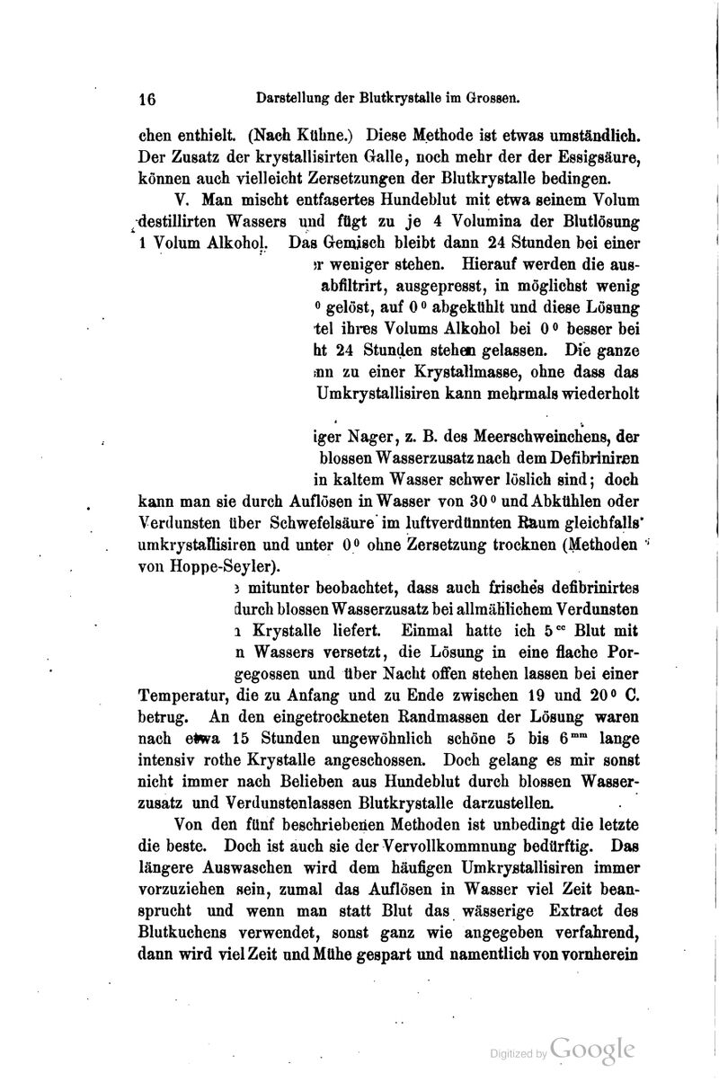 chen enthielt. (Nach Kühne.) Diese Methode ist etwas umständlich. Der Zusatz der krystallisirten Galle, noch mehr der der Essigsäure, können auch vielleicht Zersetzungen der Blutkrystalle bedingen. V. Man mischt entfasertes Hundeblut mit etwa seinem Volum ^destillirten Wassers und fügt zu je 4 Volumina der Blutlösung 1 Volum Alkohol. Das Gemisch bleibt dann 24 Stunden bei einer )Y weniger stehen. Hierauf werden die aus- abfiltrirt, ausgepresst, in möglichst wenig ö gelöst, auf 0^ abgekühlt und diese Lösung tel ihi-es Volums Alkohol bei 0 ^ besser bei ht 24 Stunden stehen gelassen. Die ganze fun zu einer Krystallmasse, ohne dass das Umkrystallisiren kann mehrmals wiederholt iger Nager, z. B. des Meerschweinchens, der blossen Wasserzusatz nach dem Defibrinirjen in kaltem Wasser schwer löslich sind; doch kann man sie durch Auflösen in Wasser von 30 <> und Abkühlen oder Verdunsten über Schwefelsäure im luftverdünnten Raum gleichfalls' umkrystallisiren und unter 0« ohne Zersetzung trocknen (Methoden ' von Hoppe-Seyler). 3 mitunter beobachtet, dass auch frische's defibrinirtes durch blossen Wasserzusatz bei allmählichem Verdunsten 1 Krystalle liefert. Einmal hatte ich 5 Blut mit n Wassers versetzt, die Lösung in eine flache Por- gegossen und über Nacht offen stehen lassen bei einer Temperatur, die zu Anfang und zu Ende zwischen 19 und 20 <^ C. betrug. An den eingetrockneten Randmassen der Lösung waren nach e#wa 15 Stunden ungewöhnlich schöne 5 bis 6™ lange intensiv rothe Krystalle angeschossen. Doch gelang es mir sonst nicht immer nach Belieben aus Hundeblut durch blossen Wasser- zusatz und Verdunstenlassen Blutkrystalle darzustellen. Von den fünf beschriebenen Methoden ist unbedingt die letzte die beste. Doch ist auch sie der Vervollkommnung bedürftig. Das längere Auswaschen wird dem häufigen Umkryjätallisiren immer vorzuziehen sein, zumal das Auflösen in Wasser viel Zeit bean- sprucht und wenn man statt Blut das wässerige Extract des Blutkuchens verwendet, sonst ganz wie angegeben verfahrend, dann wird viel Zeit und Mühe gespart und namentlich von vornherein