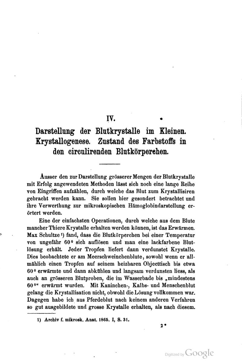 IV. Darstellimg der Blutkrystalle im Kleinen. Krystallogenese. Znstand des Farbstoffs in den circnlirenden Blntkörperehen. Ausser den zur Darstellung grösserer Mengen der Blutkrystalle mit Erfolg angewendeten Methoden lässt sieh noch eine lange Reihe von Eingriffen aufzählen, durch welche das Blut zum Krystallisiren gebracht werden kann. Sie sollen hier gesondert betrachtet und ihre Verwerthung zur mikroskopischen Hämoglobindarstellung er- örtert werden. Eine der einfachsten Operationen, durch welche aus dem Blute mancher Thiere Krystalle erhalten werden können, ist das Erwärmen. Max Schnitze i) fand, dass die Blutkörperchen bei einer Temperatur von ungefähr 60® sich auflösen und man eine lackfarbene Blut- lösung erhält. Jeder Tropfen liefert dann verdunstet Krystalle. Dies beobachtete er am Meerschweinchenblute, sowohl wenn er all- mählich einen Tropfen auf seinem heizbaren Objecttisch bis etwa 60 ^ erwärmte und dann abkühlen und langsam verdunsten Hess, als auch an grösseren Blutproben, die im Wasserbade bis „mindestens 60® erwärmt wurden. Mit Kaninchen-, Kalbs-und Menschenblut gelang die Krystallisation nicht, obwohl die Lösung vollkommen war. Dagegen habe ich aus Pferdeblut nach keinem anderen Verfahren so gut ausgebildete und grosse Krystalle erhalten, als nach diesem. 1) Archiv f. mikroBk. Anat. 1865. I, S. 31.