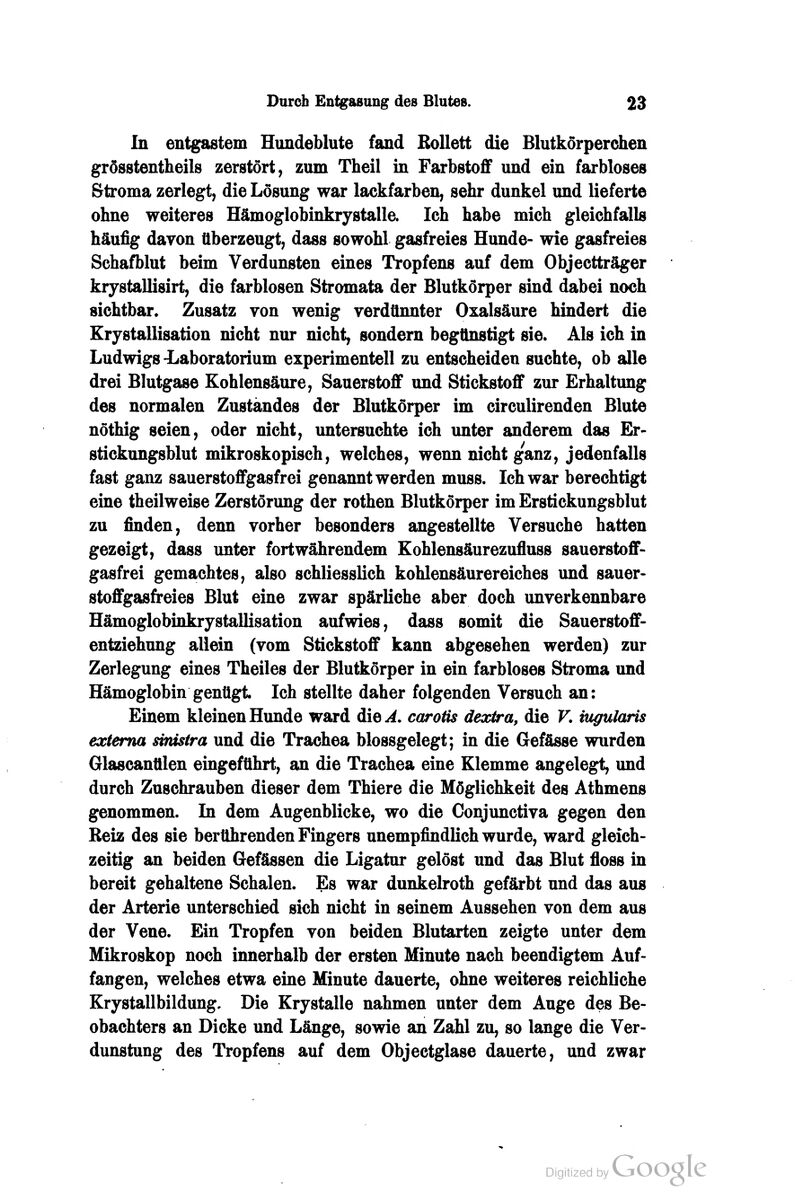 In entgastem Hundeblute fand Bollett die Blutkörperchen grösstentheils zerstört, zum Theil in Farbstoff und ein farbloses Stroma zerlegt, die Lösung war lackfarben, sehr dunkel und lieferte ohne weiteres Hämoglobinkrystalle. Ich habe mich gleichfalls häufig davon tiberzeugt, dass sowohl gasfreies Hunde- wie gasfreies Schafblut beim Verdunsten eines Tropfens auf dem Objectträger krystallisirt, die farblosen Stromata der Blutkörper sind dabei noch sichtbar. Zusatz von wenig verdünnter Oxalsäure hindert die Erystallisation nicht nur nicht, sondern begünstigt sie. Als ich in Ludwigs -Laboratorium experimentell zu entscheiden suchte, ob alle drei Blutgase Kohlensäure, Sauerstoff und Stickstoff zur Erhaltung des normalen Zuständes der Blutkörper im circulirenden Blute nöthig seien, oder nicht, untersuchte ich unter anderem das Er- stickungsblut mikroskopisch, welches, wenn nicht ganz, jedenfalls fast ganz sauerstoffgasfrei genannt werden muss. Ich war berechtigt eine theilweise Zerstörung der rothen Blutkörper im Erstickungsblut zu finden, denn vorher besonders angestellte Versuche hatten gezeigt, dass unter fortwährendem Eohlensäurezufluss sauerstoff- gasfrei gemachtes, also schliesslich kohlensäurereiches und sauer- stoffgasfreies Blut eine zwar spärliche aber doch unverkennbare Hämoglobüikrystallisation aufwies, dass somit die Sauerstoff- entziehung allein (vom Stickstoff kann abgesehen werden) zur Zerlegung eines Theiles der Blutkörper in ein farbloses Stroma und Hämoglobin genügt Ich stellte daher folgenden Versuch an: Einem kleinen Hunde ward die^. carotis dextra, die V, mgularis externa svnisira und die Trachea blossgelegt; in die Gefässe wurden Glascanülen eingeführt, an die Trachea eine Klemme angelegt, und durch Zuschrauben dieser dem Thiere die Möglichkeit des Athmens genommen. In dem Augenblicke, wo die Conjunctiva gegen den Reiz des sie bertlhrenden Fingers unempfindlich wurde, ward gleich- zeitig an beiden Gefässen die Ligatur gelöst und das Blut floss in bereit gehaltene Schalen. Es war dunkelroth gefärbt und das aus der Arterie unterschied sich nicht in seinem Aussehen von dem aus der Vene. Ein Tropfen von beiden Blutarten zeigte unter dem Mikroskop noch innerhalb der ersten Minute nach beendigtem Auf- fangen, welches etwa eine Minute dauerte, ohne weiteres reichliche Krystallbildung, Die Krystalle nahmen unter dem Auge des Be- obachters an Dicke und Länge, sowie an Zahl zu, so lange die Ver- dunstung des Tropfens auf dem Objectglase dauerte, und zwar