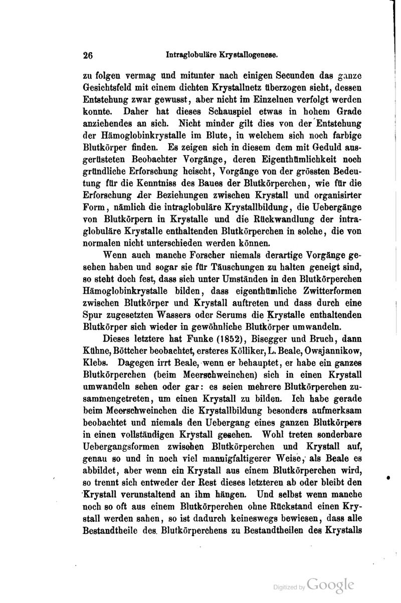 zu folgen vermag und mitunter nach einigen Secunden das ganze Gesichtsfeld mit einem dichten Krystallnetz überzogen sieht, dessen Entstehung zwar gewusst, aber nicht im Einzelnen verfolgt werden konnte. Daher hat dieses Schauspiel etwas in hohem Grade anziehendes an sich. Nicht minder gilt dies von der Entstehung der Hämoglobinkrystalle im Blute, in welchem sich noch farbige Blutkörper finden. Es zeigen sich in diesem dem mit Geduld aus- gerüsteten Beobachter Vorgänge, deren Eigenthümlichkeit noch gründliche Erforschung heischt, Vorgänge von der grössten Bedeu- tung für die Kenntniss des Baues der Blutkörperchen, wie für die Erforschung der Beziehungen zwischen Krystall und organisirter Form, nämlich die intraglobuläre Krystallbildung, die üebergänge von Blutkörpem in Krystalle und die Rückwandlung der intra- globuläre Krystalle enthaltenden Blutkörperchen in solche, die von normalen nicht unterschieden werden können. Wenn auch manche Forscher niemals derartige Vorgänge ge- sehen haben und sogar sie für Täuschungen zu halten geneigt sind, so steht doch fest, dass sich unter Umständen in den Blutkörperchen Hämoglobinkrystalle bilden, dass eigenthümliche Zwitterformen zwischen Blutkörper und Krystall auftreten und dass durch eine Spur zugesetzten Wassers oder Serums die Krystalle enthaltenden Blutkörper sich wieder in gewöhnliche Blutkörper umwandeln. Dieses letztere hat Funke (1852), Bisegger und Bruch, dann Kühne, Böttcher beobachtet, ersteres Kölliker, L» Beale, Owsjannikow, Klebs. Dagegen irrt Beale, wenn er behauptet, er habe ein ganzes Blutkörperchen (beim Meerschweinchen) sich in einen Krystall umwandeln sehen oder gar: es seien mehrere Blutkörperchen zu- samüiengetreten, um einen Krystall zu bilden. Ich habe gerade beim Meerschweinchen die Krystallbildung besonders aufmerksam beobachtet und niemals den Uebergang eines ganzen Blutkörpers in einen vollständigen Kristall gegeben. Wohl treten sonderbare Uebergangsformen zwisdien Blutkörperchen und Krystall auf, genau so und in noch viel mannigfaltigerer Weise, als Beale es abbildet, aber wenn ein Krystall aus einem Blutkörperchen wird, so trennt sich entweder der Rest dieses letzteren ab oder bleibt den Krystall verunstaltend an ihm hängen. Und selbst wenn manche noch so oft aus einem Blutkörperchen ohne Rückstand einen Kry- stall werden sahen, so ist dadurch keineswegs bewiesen, dass alle Bestandtheile des. Blutkörperchens zu Bestandtheilen des Krystalls