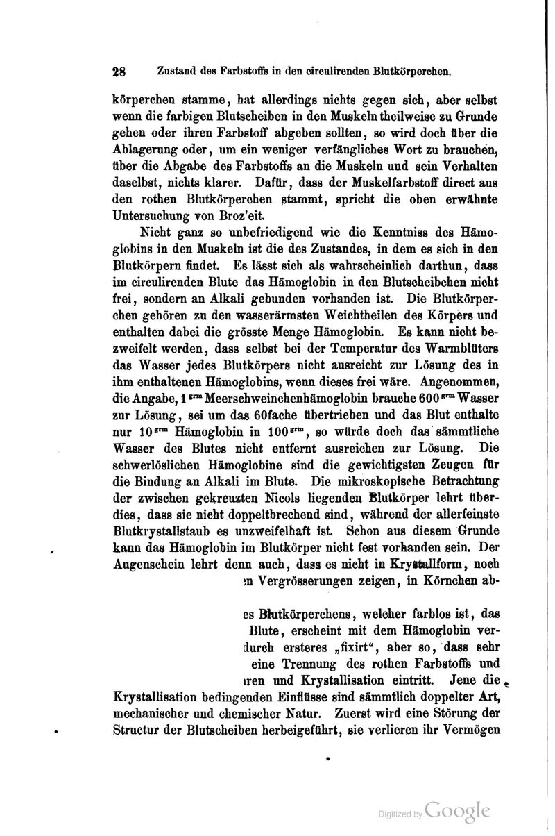 körperchen stamme, hat allerdings nichts gegen sich, aber selbst wenn die farbigen Blutscheiben in den Muskeln theilweise zu Grunde gehen oder ihren Farbstoff abgeben sollten, so wird doch tlber die Ablagerung oder, um ein weniger verfängliches Wort zu brauchen, über die Abgabe des Farbstoffs an die Muskeln und sein Verhalten daselbst, nichts klarer. Dafür, dass der Muskelfarbstoff direct aus den rothen Blutkörperchen stammt, spricht die oben erwähnte Untersuchung von Broz'eit Nicht ganz so unbefriedigend wie die Eenntniss des Hämo- globins in den Muskeln ist die des Zustandes, in dem es sich in den Blutkörpern findet. Es lässt sich als wahrscheinlich darthun, dass im circulirenden Blute das Hämoglobin in den Blutscheibchen nicht frei, sondern an Alkali gebunden vorhanden ist. Die Blutkörper- chen gehören zu den wasserärmsten Weichtheilen des Körpers und enthalten dabei die grösste Menge Hämoglobin. Es kann nicht be- zweifelt werden, dass selbst bei der Temperatur des Warmblüters das Wasser jedes Blutkörpers nicht ausreicht zur Lösung des in ihm enthaltenen Hämoglobins, wenn dieses frei wäre. Angenommen, die Angabe, 1«™ Meerschweinchenhämoglobin brauche 600 ^^ Wasser zur Lösung, sei um das 60fache übertrieben und das Blut enthalte nur 10*^' Hämoglobin in 100^°, so würde doch das sämmtliche Wasser des Blutes nicht entfernt ausreichen zur Lösung. Die schwerlöslichen Hämoglobine sind die gewichtigsten Zeugen für die Bindung an Alkali im Blute. Die mikroskopische Betrachtung der zwischen gekreuzten Nicols liegenden Blütkörper lehrt über- dies , dass sie nicht doppeltbrechend sind, während der allerfeinste Blutkrystallstaub es unzweifelhaft ist. Schon aus diesem Grunde kann das Hämoglobin im Blutkörper nicht fest vorhanden sein. Der Augenschein lehrt denn auch, dass es nicht in Kryftteillform, noch m Vergrösserungen zeigen, in Kömchen ab- es Kutkörperchens, welcher farblos ist, das Blute, erscheint mit dem Hämoglobin ver- durch ersteres „fixirt, aber so, dass sehr eine Trennung des rothen Farbstoffs und iren und Krystallisation eintritt. Jene die, Krystallisation bedingenden Einflüsse sind sämmtlich doppelter Art, mechanischer und chemischer Natur. Zuerst wird eine Störung der Structur der Blutscheiben herbeigeführt, sie verlieren ihr Vermögen