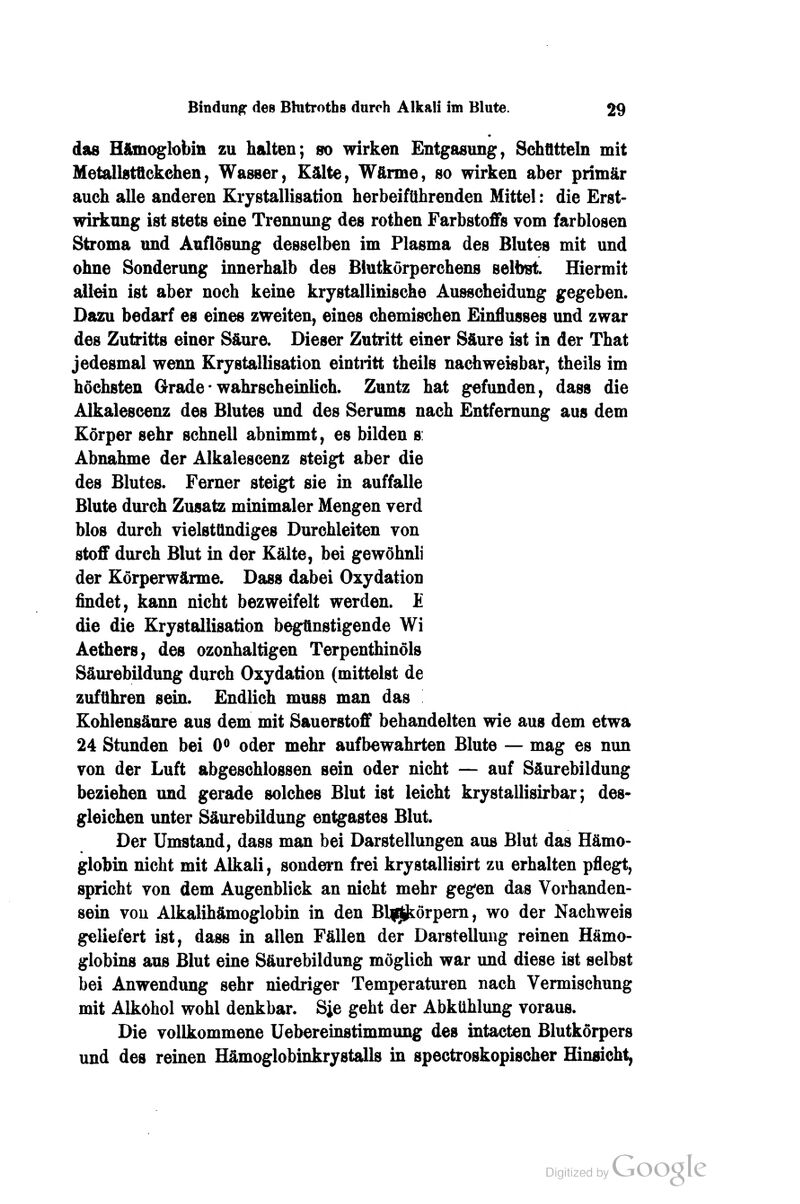 das Hftmoglobin zu halten; so wirken Entgasung, Schfltteln mit Metallstttckehen, Wasser, Kälte, Wärme, so wirken aber primär auch alle anderen Krystallisation herbeiführenden Mittel: die Erst- wirknng ist stets eine Trennung des rothen FarbstoflFs vom farblosen Stroma und Auflösung desselben im Plasma des Blutes mit und ohne Sonderung innerhalb des Blutkörperchens selbst. Hiermit allein ist aber noch keine krystallinische Ausscheidung gegeben. Dazu bedarf es eines zweiten, eines chemischen Einflusses und zwar des Zutritts einer Säure. Dieser Zutritt einer Säure ist in der That jedesmal wenn Krystallisation eintritt theils nachweisbar, theils im höchsten Grade * wahrscheinlich. Zuntz hat gefunden, dass die Alkalescenz des Blutes und des Serums nach Entfernung aus dem Körper sehr schnell abnimmt, es bilden s: Abnahme der Alkalescenz steigt aber die des Blutes. Ferner steigt sie in auffalle Blute durch Zusatz minimaler Mengen verd blos durch vielsttlndiges Durchleiten von Stoff durch Blut in der Kälte, bei gewöhnli der Körperwärme. Dass dabei Oxydation findet, kann nicht bezweifelt werden. E die die Krystallisation begttnstigende Wi Aethers, des ozonhaltigen Terpenthinöls Säurebildung durch Oxydation (mittelst de zuführen sein. Endlich muss man das Kohlensäure aus dem mit Sauerstoff behandelten wie aus dem etwa 24 Stunden bei 0« oder mehr aufbewahrten Blute — mag es nun von der Luft abgeschlossen sein oder nicht — auf Säurebildung beziehen und gerade solches Blut ist leicht krystallisirbar; des- gleichen unter Säurebildung entgastes Blut. Der Umstand, dass man bei Darstellungen aus Blut das Hämo- globin nicht mit Alkali, sondern frei krystallisirt zu erhalten pflegt, spricht von dem Augenblick an nicht mehr geg'en das Vorhanden- sein vou Alkalihämoglobin in den Bl|Jkörpem, wo der Nachweis geliefert ist, dass in allen Fällen der Darstellung reinen Hämo- globins aus Blut eine Säurebildung möglich war und diese ist selbst bei Anwendung sehr niedriger Temperaturen nach Vermischung mit Alkohol wohl denkbar. Sie geht der Abkühlung voraus. Die vollkommene Uebereinstimmung des intacten Blutkörpers und des reinen Hämoglobinkrystalls in spectroskopischer Hinsicht,