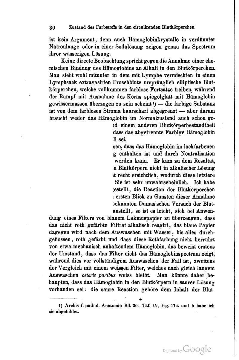 ist kein Argument, denn auch Hämoglobinkrystalle in verdünnter Natronlauge oder in einer Sodalösung zeigen genau das Spectrum ihrer wässerigen Lösung. Keine directe Beobachtung spricht gegen die Annahme einer che- mischen Bindung des Hämoglobins an Alkali in den Blutkörperche». Man sieht wohl mitunter in dem mit Lymphe vermischten in einen Lymphsack extravasirten Froschblute ursprünglich elliptische Blut- körperchen, welche vollkommen farblose Fortsätze treiben, während der Rumpf mit Ausnahme des Kerns spiegelglatt mit Hämoglobin gewissermassen überzogen zu sein scheint i) — die farbige Substanz ist von dem farblosen Stroma haarscharf abgegrenzt — aber darum braucht weder das Hämoglobin im Noimalzustand auch schon ge- id einem anderen Blutkörperbestandtheil dass das abgetrennte Farbige Hämoglobin ,li sei. sen, dass das Hämoglobin im lackfarbenen g enthalten ist und durch Neutralisation werden kann. Er kam zu dem Resultat, in Blutkörpem nicht in alkalischer Lösung it recht ersichtlich, wodurch diese letztere Sie ist sehr unwahrscheinlich. Ich habe ;estellt, die Reaction der Blutkörperchen i ersten Blick zu Gunsten dieser Annahme bekannten Dumas'schen Versuch der Blut- anstellt, so ist es leicht, sich bei Anwen- dung eines Filters von blauem Lakmuspapier zu überzeugen, dass das nicht roth gefärbte Filtrat alkalisch reagirt, das blaue Papier dagegen wird nach dem Auswaschen mit Wasser, bis alles durch- geflossen, roth gefärbt und dass diese Rothfärbung nicht herrührt von etwa mechanisch anhaftendem Hämoglobin, das beweist erstens der Umstand, dass das Filter nicht das Hämoglobiuspectrum zeigt, während dies vor vollständigem Auswaschen der Fall ist, zweitens der Vergleich mit einem weJÄ^en Filter, welches nach gleich langem Auswaschen ceteris parilms weiss bleibt. Man könnte daher be- haupten, dass das Hämoglobin in den Blutkörpern in saurer Lösung vorhanden sei: die saure Reaction gehöre dem Inhalt der Blut- 1) Archiv f. pathol. Anatomie Bd. 30, Taf. 15, Fig. 17 a und b habe ich sie abgebildet.