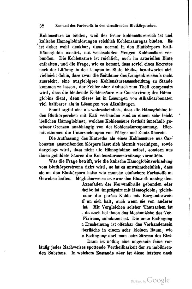 Kohlensäure zu binden, weil der Grüor kohlensäurereich ist und kaiische Hämoglobinlösungen reichlich Kohlensäuregas binden. Es ist daher wohl denkbar, dass normal in den Blutkörpem Kali- Hämoglobin existirt, mit wechselnden Mengen Kohlensäure ver- bunden. Die Kohlensäure ist reichlich, auch im arteriellen Blute enthalten, und die Frage, wie es kommt, dass soviel eines Excretes nach der Lüftung in den Lungen im Blute bleibt, beantwortet sich vielleicht dahin, dass zwar die Zeitdauer des Lungenkreislaufs nicht ausreicht, eine ausgiebigere Kohlensäureaussdieidung zu Stande kommen zu lassen, der Fehler aber dadurch zum Theil oompensirt wird, dass die bleibende Kohlensäure zur Conservirung des Hämo- globins dient, denn dieses ist in Lösungen von Älkaliearbonaten viel haltbarer als in Lösungen von Alkalilaugen. Somit ergibt sich als wahrscheinlieh, dass die Hämoglobine in den Blutkörperchen mit Kali verbunden sind zu einem sehr leicht löslichen Hämoglobinat, welches Kohlensäure festhält innerhalb ge- wisser Grenzen unabhängig von der Kohlensäurespannung. Hier- mit stimmen die Untersuchungen von Pfltiger und Zuntz übei'^in. Die Auffassung des Blutroths als eines Kohlensäure aus Gar- bonaten austreibenden Körpers lässt sieh hiermit vereinigen, sowie dargelegt wird, dass nicht die Hämoglobine selbst, «ondem aus ihnen gebildete Säuren die Kohlensäureaustreibung vermitteta. Was die Frage betrifft, wie die kalisehe Hämoglobinverbindung vom Blutkörperstroma fixirt wird, so ist es unwahrscheinlich, dass sie an den Blutkörpern hafte wie manche einfachere Fari)stoffe an Geweben haften. Möglicherweise ist zwar das Blutroth analog dem Axenfaden der Nervenfibrille gebunden oder jheibe ist imprägnirt mit Hämoglobin, gleich- oder die poröse Kohle mit Burgunderwein ff an sich hält, auch wenn sie von anderer ist Mit Vergleichen solcher Thatsachen ist , da auch bei ihnen das Meehanid'ehe des Yoi*- Fixirens, unbekannt ist. Die erste Bedingung Q Erscheinung ist offenbar das Vorhandensein Oberfläche in einem sehr kleinen Baum, wie e Bedingung darf man beim Stroma des Blut- Dann ist nöthig eine ungemein feine vor- läufig jedes Nachweises spottende Vertheilbarkeit der zu imbibiren- den Substanz. In welchem Zustande aber ist diese letztere nach