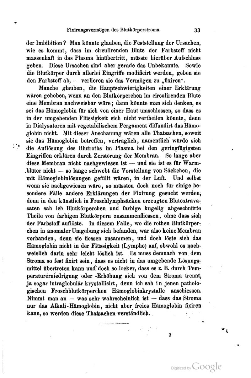 der Imbibition ? Man könnte glauben, die Feststellung der Ursachen, wie es kommt, dass im circulirenden Blute der Farbstoff nicht massenhaft in das Plasma hinübertritt, müsste hierüber Aufschluss geben. Diese Ursachen sind aber gerade das Unbekannte. Sowie die Blutkörper durch allerlei Eingriffe modificirt werden, geben sie den Farbstoff ab, — verlieren sie das Vermögen zu „fixiren. Manche glauben, die Hauptschwierigkeiten einer Erklärung wären gehoben, wenn an den Blutkörperchen im circulirenden Blute eine Membran nachweisbar wäre; dann könnte man sich denken, es sei das Hämoglobin für sich von einer Haut umschlossen, so dass es in der umgebenden Flüssigkeit sich nicht vertheilen könnte, denn in Dialysatoren mit vegetabilischem Pergament diffundirt das Hämo- globin nicht. Mit dieser Anschauung wären alle Thatsachen, soweit sie das Hämoglobin betreffen, verträglich, namentlich würde sich die Auflösung des Blutroths im Plasma bei den geringfügigsten Eingriffen erklären durch Zerstörung der Membran. So lange aber diese Membran nicht nachgewiesen ist — und sie ist es für Warm- .blüter nicht — so lange schwebt die Vorstellung von Säckchen, die mit Hämoglobinlösungen gefüllt wären, in der Luft. Und selbst wenn sie nachgewiesen wäre, so müssten doch noch für einige be- sondere Fälle andere Erklärungen der Fixirung gesucht werden; denn in den künstlich in Froschlymphsäcken erzeugten Blutextrava- saten sah ich Blutkörperchen und farbige kugelig abgeschnürte Theile von farbigen Blutkörpern zusammenfliessen, ohne dass sich der Farbstoff auflöste. In diesem Falle, wo die rothen Blutkörper: chen in anomaler Umgebung sich befanden, war also keine Membran vorhanden, denn sie flössen zusammen, und doch löste sich das Hämoglobin nicht in der Flüssigkeit (Lymphe) auf, obwohl es nach- weislich darin sehr leicht löslich ist. Es muss demnach von dem Stroma so fest fixirt sein, dass es nicht in das umgebende LösungSr mittel übertreten kann und doch so locker, dass es z. B. durch Temr peraturemiedrigung oder -Erhöhung sich von dem Stroma trennt, ja sogar intraglobulär krystallisirt, denn ich sah in jenen patholo- gischen Froschblutkörperchen Hämoglobinkrystalle anschiessen. Nimmt man an — was sehr wahrscheinlich ist — dass das Stroma nur das Alkali-Hämoglobin, nicht aber freies Hämoglobin fixiren kann, so werden diese Thatsachen verständlich.