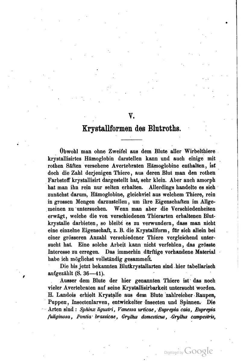 Krystallformen des Blutroths. Obwohl man ohne Zweifel aus dem Blute aller Wirbelthiere krystallisirtes Hämoglobin darstellen kann und auch einige mit rothen Säften versehene Avertebraten Hämoglobine enthalten, isf doch die Zahl derjenigen Thiere, aus deren Blut man den rotheü Farbstoff krystallisirt dargestellt hat, sehr klein. Aber auch amorph hat man ihn rein nur selten erhalten. Allerdings handelte es sich zunächst darum, Hämoglobine, gleichviel aus welchem Thiere, rein in grossen Mengen darzustellen, um ihre Eigenschaften im Allge- meinen zu untersuchen. Wenn man aber die Verschiedenheiten erwägt, welche die von verschiedenen Thierarten erhaltenen Blut- krystalle darbieten, so bleibt es zu verwundern, dass man nicht eine einzelne Eigenschaft, z. B. die Krystallform, für sich allein bei einer grösseren Anzahl verschiedener Thiere vergleichend unter- sucht hat. Eine solche Arbeit kann nicht verfehlen, das grosste Interesse zu erregen. Das immerhin dürftige vorhandene Material habe ich möglichst vollständig gesammeft Die bis jetzt bekannten Blutkrystallarten sind.hier tabellarisch aufgezählt (S. 36—41). Ausser dem Blute der hier genannten Thiere ist das noch vieler Avertebraten auf seine KrystalHsirbarkeit untersucht worden. H. Landois erhielt KrystaÜe aus dem Blute zahlreicher Kaupen^ Puppen, Insectenlarven, entwickelter Insecten und Spinnen. Die Arten sind : Sphinx ligmtri, Vanessa tcrticae, Euprepia caia, Euprepia fuliginosa, PorUta' brassicae, Gn/lltis domesiicus, Gryttus campestris,