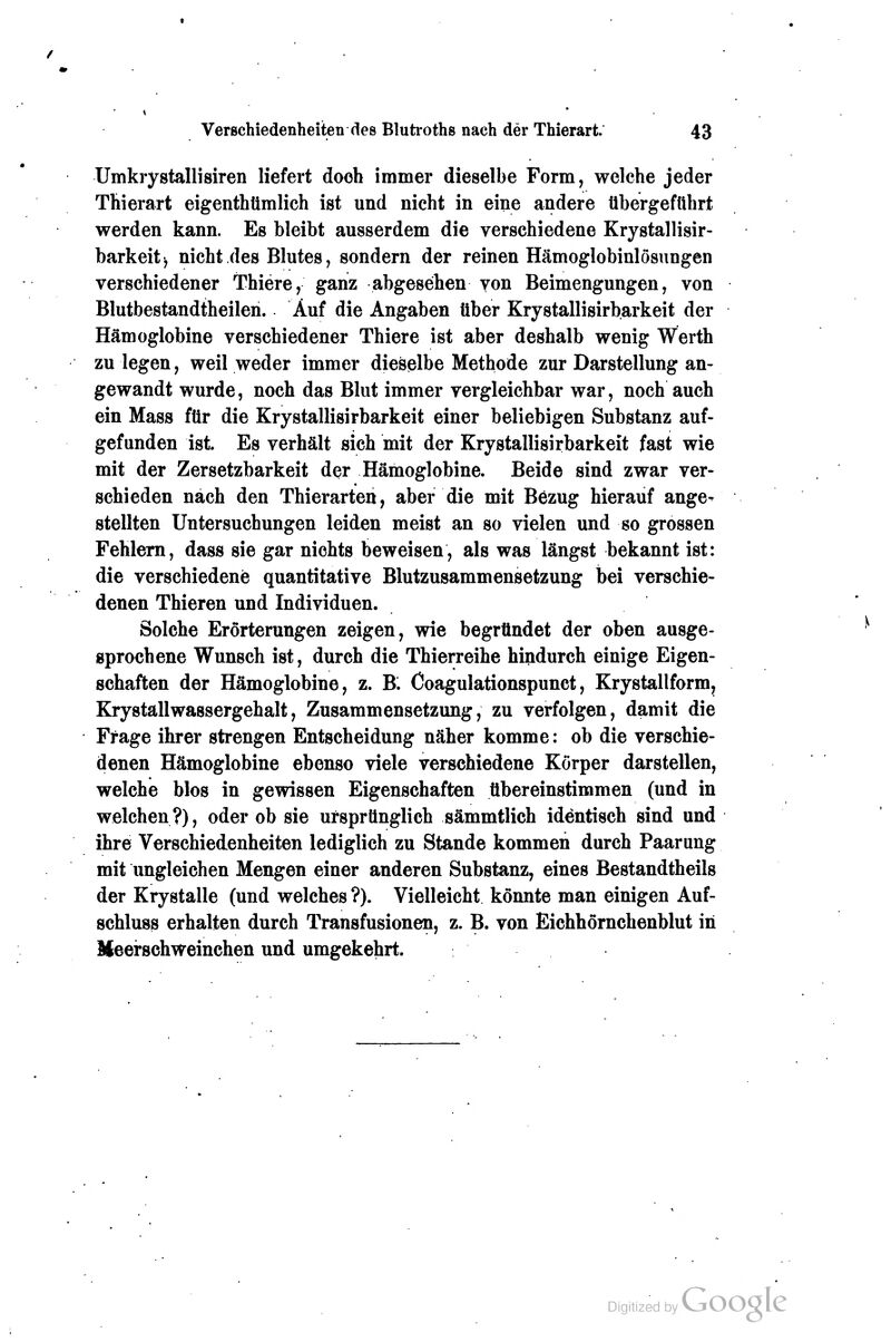 Umkrystallisiren liefert doch immer dieselbe Form, welche jeder Thierart eigenthümlich ist und nicht in eine andere übergeführt werden kann. Es bleibt ausserdem die verschiedene Krystallisir- barkeit^ nicht des Blutes, sondern der reinen Hämoglobinlösungen verschiedener Thiere, ganz abgesehen von Beimengungen, von Blutbestandtheilen. Auf die Angaben über Krystallisirbarkeit der Hämoglobine verschiedener Thiere ist aber deshalb wenig Werth zu legen, weil weder immer dieselbe Methode zur Darstellung an- gewandt wurde, noch das Blut immer vergleichbar war, noch auch ein Mass für die Krystallisirbarkeit einer beliebigen Substanz auf- gefunden ist Es verhält sich mit der Krystallisirbarkeit fast wie mit der Zersetzbarkeit d<?r Hämoglobine. Beide sind zwar ver- schieden nach den Thierarten, aber die mit Bezug hierauf ange- stellten Untersuchungen leiden meist an so vielen und so grossen Fehlem, dass sie gar nichts beweisen, als was längst bekannt ist: die verschiedene quantitative Blutzusammensetzung bei verschie- denen Thieren und Individuen. Solche Erörterungen zeigen, wie begründet der oben ausge- sprochene Wunsch ist, durch die Thierreihe hindurch einige Eigen- schaften der Hämoglobine, z. B. Coagulationspunct, Krystallform, KrystallWassergehalt, Zusammensetzung, zu verfolgen, damit die Frage ihrer strengen Entscheidung näher komme: ob die verschie- denen Hämoglobine ebenso viele verschiedene Körper darstellen, welche blos in gewissen Eigenschaften übereinstimmen (und in welchen?), oder ob sie ursprünglich sämmtlich identisch sind und ihre Verschiedenheiten lediglich zu Stande kommen durch Paarung mit ungleichen Mengen einer anderen Substanz, eines Bestandtheils der Krystalle (und welches ?). Vielleicht könnte man einigen Auf- schluss erhalten durch Transfusionen, z. B. von Eichhörnchenblut in Meerschweinchen und umgekehrt.