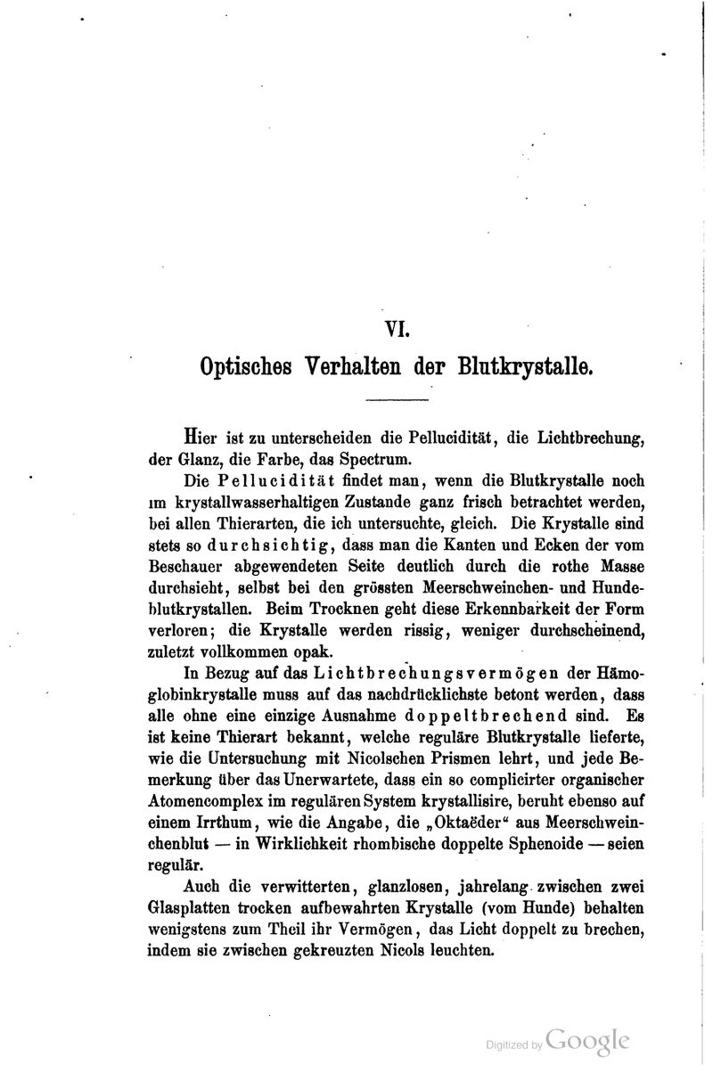 VI. Optisches Verhalten der Blutkrystalle. Hier ist zu unterscheiden die Pellucidität, die Lichtbrechung, der Glanz, die Farbe, das Spectrum. Die Pellucidität findet man, wenn die Blutkrystalle noch im krystallwasserhaltigen Zustande ganz frisch betrachtet werden, bei allen Thierarten, die ich untersuchte, gleich. Die Krystalle sind stets so durchsichtig, dass man die Kanten und Ecken der vom Beschauer abgewendeten Seite deutlich durch die rothe Masse durchsieht, selbst bei den grössten Meerschweinchen-und Hunde- blutkrystallen. Beim Trocknen geht diese Erkennbarkeit der Form verloren; die Krystalle werden rissig, weniger durchscheinend, zuletzt vollkommen opak. In Bezug auf das Lichtbrechungs vermögen der Hämo- globinkrystalle muss auf das nachdrücklichste betont werden, dass alle ohne eine einzige Ausnahme doppeltbrechend sind. Es ist keine Thierart bekannt, welche reguläre Blutkrystalle lieferte, wie die Untersuchung mit Nicoischen Prismen lehrt, und jede Be- merkung über das Unerwartete, dass ein so complicirter organischer Atomencomplex im regulären System krystallisire, beruht ebenso auf einem Irrthum, wie die Angabe, die „OktaMer aus Meerschwein- chenblut — in Wirklichkeit rhombische doppelte Sphenoide — seien regulär. Auch die verwitterten, glanzlosen, jahrelang zwischen zwei Glasplatten trocken aufbewahrten Krystalle (vom Hunde) behalten wenigstens zum Theil ihr Vermögen, das Licht doppelt zu brechen, indem sie zwischen gekreuzten Nicols leuchten.