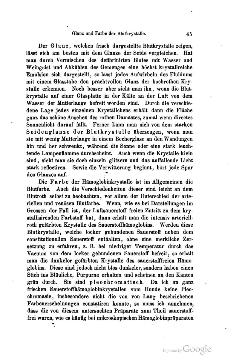 Der Glanz, welchen frisch dargestellte Blutkrystalle zeigen, lässt sich am besten mit dem Glänze der Seide vergleichen. Hat man durch Vermischen des defibrinirten Blutes mit Wasser und Weingeist und Abkühlen des Gemenges eine höchst krystallreiche Emulsion sich dargestellt, so lässt jedes Aufwirbeln des Fluidums mit einem Glasstabe den prachtvollen Glanz der hochrothen Kry- stalle erkennen. Noch besser aber sieht man ihn, wenn die Blut- krystalle auf einer Glasplatte in der Kälte an der Luft von dem Wasser der Mutterlauge befreit worden sind. Durch die verschie- dene Lage jedes einzelnen Kryställchens erhält dann die Fläche ganz das schöne Ansehen des rothen Damastes, zumal wenn directes Sonnenlicht darauf fällt Ferner kann man sich von dem starken Seidenglanze der Blutkrystalle überzeugen, wenn man sie mit wenig Mutterlauge in einem Becherglase an den Wandungen hin und her schwenkt, während die Sonne oder eine stark leuch- tende Lampenflamme durchscheint Auch wenn die Krystalle klein sind, sieht man sie doch einzeln glitzern und das auffallende Licht stark reflectiren. Sowie die Verwitterung beginnt, hört jede Spur des Glanzes auf. Die Farbe der Hämoglobinkrystalle ist im Allgemeinen die Blutfarbe. Auch die Verschiedenheiten dieser sind leicht an dem Blutroth selbst zu beobachten, vor allem der Unterschied der arte- riellen und venösen Blutfarbe. Wenn, wie es bei Darstellungen im Grossen der Fall ist, der Luftsauerstoflf freien Zutritt zu dem kry- stallisirenden Farbstoff hat, dann erhält man die intensiv arteriell- roth gefärbten Krystalle des Sauerstoflfhämoglobins. Werden diese Blutkrystalle, welche locker gebundenen Sauerstoflf neben dem constitutionellen Sauerstoflf enthalten, ohne eine merkliche Zer- setzung zu erfahren, z. B. bei niedriger Temperatur durch das Vacuum von dem locker gebundenen Sauerstoflf befreit, so erhält man die dunkeler gefärbten Krystalle des sauerstoflffreien Hämo- globins. Diese sind jedoch nicht blos dunkeler, sondern haben einen Stich ins Bläuliche, Purpurne erhalten und scheinen an den Kanten grün durch. Sie sind pleochromatisch. Da ich an ganz frischen Sauerstoflfhämoglobinkrystallen vom Hunde keine Pleo- chromasie, insbesondere nicht die von von Lang beschriebenen Farbenerscheinungen constatiren konnte, so muss ich annehmen, dass die von diesem untersuchten Präparate zum Theil sauerstoflf- frei waren, wie es häufig bei mikroskopischen Hämoglobinpräparaten