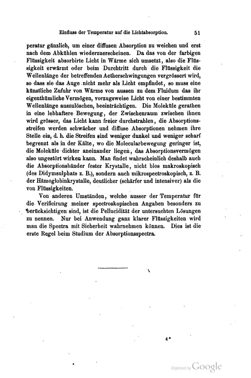 peratur gänzlich, um einer diflfusen Absorption zu weichen und erst nach dem Abkühlen wiederzuerscheinen. Da das von der farbigen Flüssigkeit absorbirte Licht in Wärme sich umsetzt, also die Flüs- sigkeit erwärmt oder beim Durchtritt durch die Flüssigkeit die Wellenlänge der betreffenden Aetherschwingungen vergrössert wird, so dass sie das Auge nicht mehr als Licht empfindet, so muss eine künstliche Zufuhr von Wärme von aussen zu dem Fluidum das ihr eigenthümliche Vermögen, vorzugsweise Licht von einer bestimmten Wellenlänge auszulöschen, beeinträchtigen. Die Moleküle gerathen in eine lebhaftere Bewegung, der Zwischem'aum zwischen ihnen wird grösser, das Licht kann freier durchstrahlen, die Absorptions- streifen werden schwächer und diffuse Absorptionen nehmen ihre Stelle ein, d. h. die Streifen sind weniger dunkel und weniger scharf begrenzt als in der Kälte, wo die Molecularbewegung geringer ist, die Moleküle dichter aneinander liegen, das Absorptionsvermögen also ungestört wirken kann. Man findet wahrscheinlich deshalb auch die Absorptionsbänder fester Krystalle, nicht blos makroskopisch (des Didymsulphats z. B.), sondern auch mikrospectroskopisch, z. B. der Hämöglobinkrystalle, deutlicher (schärfer und intensiver) als die von Flüssigkeiten. Von anderen Umständen, welche ausser der Temperatur für die Verificirung meiner spectroskopischen Angaben besonders zu 1)erücksichtigen sind, ist die Pellucidität der untersuchten Lösungen zu nennen. Nur bei Anwendung ganz klarer Flüssigkeiten wird man die Spectra mit Sicherheit wahrnehmen können. Dies ist die erste Regel beim Studium der Absorptionsspectra.