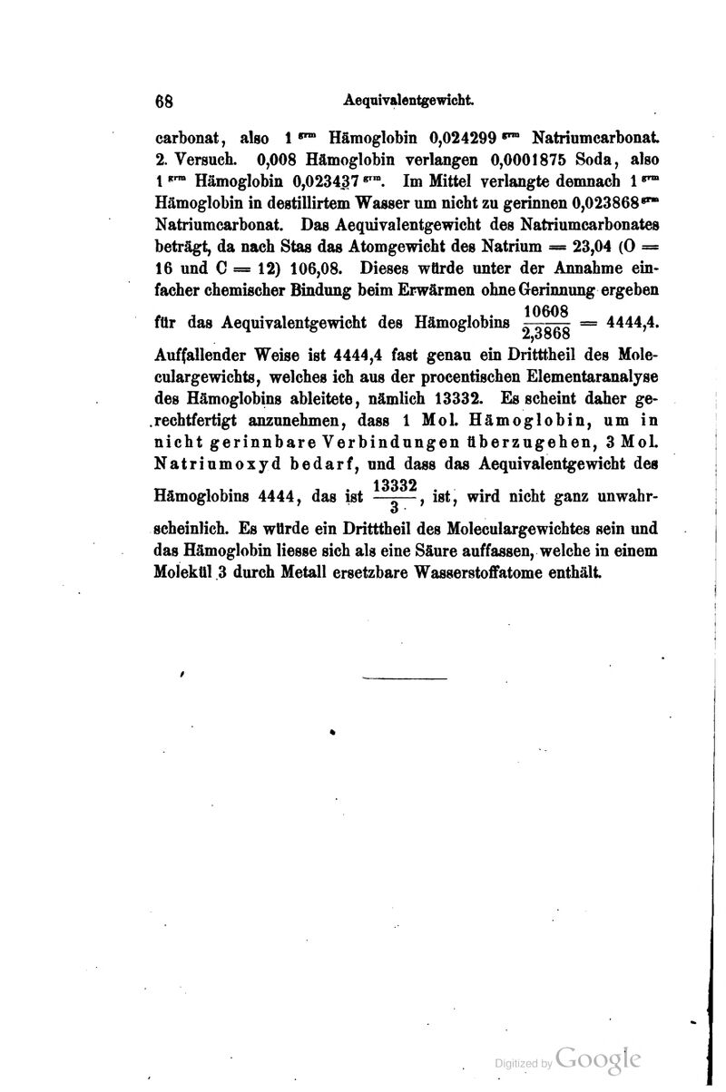 6g Aeqaivalentgewicht carbonat, also 1*™ Hämoglobin 0,024299*™ Natriumcarbonat 2. Versuch. 0,008 Hämoglobin verlangen 0,0001875 Soda, also 1 '^ Hämoglobin 0,023437 «^. Im Mittel verlangte demnach 1 «^ Hämoglobin in destillirtem Wasser um nicht zu gerinnen 0,023868*^ Natriumcarbonat. Das Aequivalentgewicht des Natriumcarbonates beträgt, da nach Stas das Atomgewicht des Natrium = 23,04 (0 = 16 und C = 12) 106,08. Dieses würde unter der Annahme ein- facher chemischer Bindung beim Erwärmen ohne Gerinnung ergeben 10608 für das Aequivalentgewicht des Hämoglobins = 4444,4. Auffallender Weise ist 4444,4 fast genau ein Dritttheil des Mole- culargewichts, welches ich aus der procentischen Elementaranaljse des Hämoglobins ableitete, nämlich 13332. Es scheint daher ge- .rechtfertigt anzunehmen, dass 1 Mol. Hämoglobin, um in nicht gerinnbare Verbindungen überzugehen, 3 MoL Natriumoxyd bedarf, und dass das Aequivalentgewicht des 13332 Hämoglobins 4444, das ist —r—, ist, wird nicht ganz unwahr- scheinlich. Es würde ein Dritttheil des Moleculargewichtes sein und das Hämoglobin liesse sich als eine Säure auffassen, welche in einem Molekül 3 durch Metall ersetzbare Wasserstoflfatome enthält