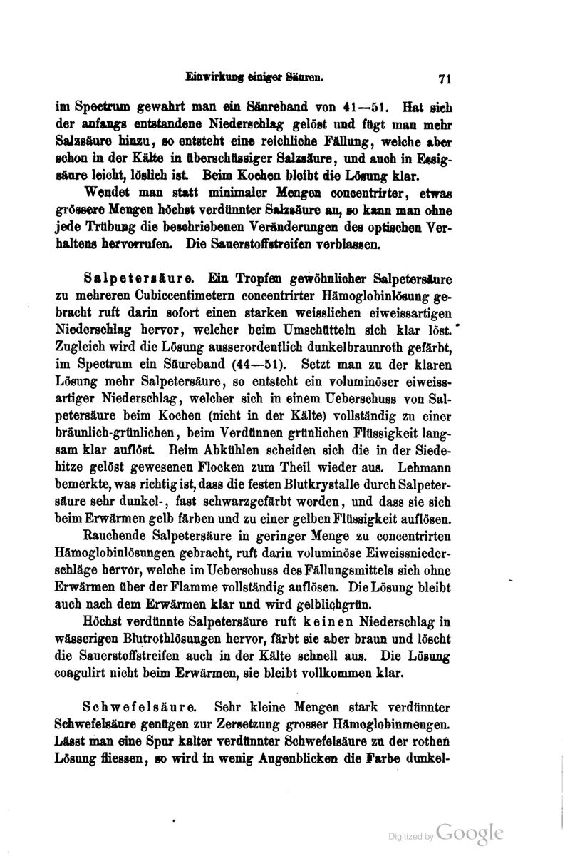 im Spectrum gewahrt man ein Säureband von 41—5K Hat sieh der anfan^ entstandene Niederschlag gelöst und fügt man mehr Salzsäure hinzu, so entsteht eine reichliche Fällung, weiche aber sckm in der Küte in ttberschfissiger Sahsäure, und auch in Essig- säure leicht, löslidi ist Beim Koden bleibt die Lösung klar. Wendet man statt minimaler Mengen ooncentrirter, etwas grössere Mengen höchst verdünnter Salzsäure an, so kann man ohne jede Trübung die beschriebenen Veränderungen des optbchen Ver- haltens hervorrufen. Die Sauerstoffstreifen verblessen, Salpetersäure. Ein Tropfen gewöhnliche* Salpetersäure zu mehreren Cubiccentimetem concentrirter Hämoglobinlösung ge^ bracht ruft darin sofort einen starken weisslichen eiweissartigen Niederschlag hervor, welcher beim Umschtttteln sich klar löst.' Zugleich wird die Lösung ausserordentlich dunkelbraunroth gefärbt, im Spectnim ein Säureband (44—51). Setzt man zu der klaren Lösung mehr Salpetersäure, so entsteht ein voluminöser eiweiss- artiger Niederschlag, welcher sich in einem Ueberschuss von Sal- petersäure beim Kochen (nicht in der Kälte) vollständig zu einer bräunlich-grünlichen, beim Verdünnen grünlichen Flüssigkeit lang- sam klar auflöst. Beim Abkühlen scheiden sich die in der Siede- hitze gelöst gewesenen Flocken zürn Theil wieder aus. Lehmann bemerkte, was richtig ist, dass die festen Blutkrystalle durch Salpeter- säure sehr dunkel-, fast schwarzgefärbt werden, und dass sie sich beim Erwärmen gelb färben und zu einer gelben Flüssigkeit auflösen. Rauchende Salpetersäure in geringer Menge zu concentrirten Hämoglobinlösungen gebracht, ruft darin voluminöse Eiweissnieder- schläge hervor, welche im Ueberschuss des Fällungsmittels sich ohne Erwärmen über der Flamme vollständig auflösen. Die Lösung bleibt auch nach dem Erwärmen klar und wird gelblichgrün. Hödist verdünnte Salpetersäure ruft keinen Niederschlag in wässerigen Blutrothlösungen hervor, färbt sie aber braun und löscht die Sauerstoffstreifen auch in der Kälte schnell aus. Die Lösung coagulirt nicht beim Erwärmen, sie bleibt vollkommen klar. Schwefelsäure. Sehr kleine Mengen stark verdünnter Sdiwefelsäure genügen zur Zersetzung grosser Hämoglobinmengen. Lässt man eine Spur kalter verdünnter Schwefelsäure zu der rothen Lösung fliessen, so wird in wenig Augenblicken die Farbe dmikel-