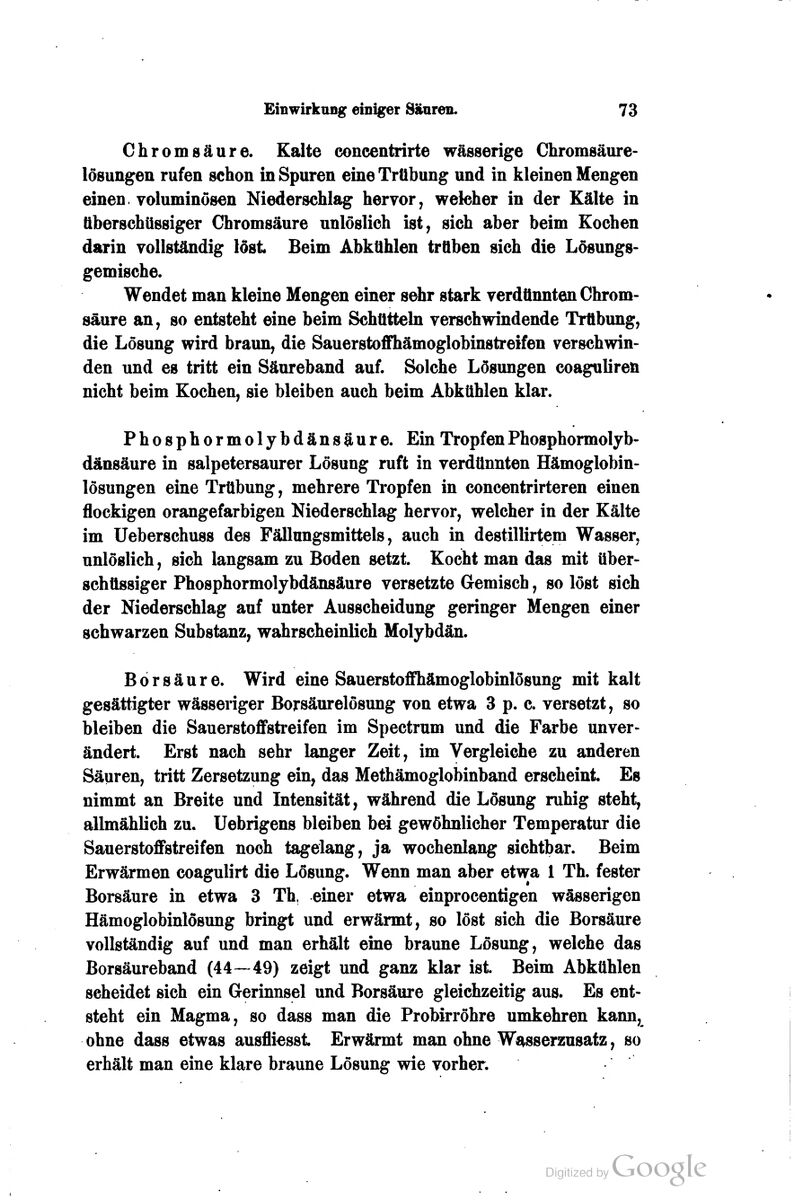 Chromgäure. Kalte concentrirte wässerige Chromsäure- lösungen rufen schon in Spuren eine Trübung und in kleinen Mengen einen, voluminösen Niederschlag hervor, welcher in der Kälte in überschüssiger Chromsäure unlöslich ist, sich aber beim Kochen darin vollständig löst Beim Abkühlen trüben sich die Lösungs- gemische. Wendet man kleine Mengen einer sdir stark verdünnten Chrom- saure an, so entsteht eine beim Schütteln verschwindende Trübung, die Lösung wird braun, die Sauerstoffhämoglobinstreifen verschwin- den und es tritt ein Säureband auf. Solche Lösungen coaguliren nicht beim Kochen, sie bleiben auch beim Abkühlen klar. Phosphormolybdänsäure. Ein Tropfen Phosphormolyb- dänsäure in salpetersaurer Lösung ruft in verdünnten Hämoglobin- lösungen eine Trübung, mehrere Tropfen in concentrirteren einen flockigen orangefarbigen Niederschlag hervor, welcher in der Kälte im Ueberschuss des Fällungsmittels, auch in destillirtem Wasser, unlöslich, sich langsam zu Boden setzt. Kocht man das mit über- schüssiger Phosphormolybdänsäure versetzte Gemisch, so löst sich der Niederschlag auf unter Ausscheidung geringer Mengen einer schwarzen Substanz, wahrscheinlich Molybdän. Borsäure. Wird eine Sauerstoffhämoglobinlösung mit kalt gesättigter wässeriger Borsäurelösung von etwa 3 p. c. versetzt, so bleiben die Sauerstoffstreifen im Spectrum und die Farbe unver- ändert. Erst nach sehr langer Zeit, im Vergleiche zu anderen Säuren, tritt Zersetzung ein, das Methämoglobinband erscheint. Es nimmt an Breite und Intensität, während die Lösung ruhig steht, allmählich zu. Uebrigens bleiben bei gewöhnlicher Temperatur die Sauerstoffstreifen noch tagelang, ja wochenlang sichtbar. Beim Erwärmen coagulirt die Lösung. Wenn man aber etwa 1 Th. fester Borsäure in etwa 3 Th, einer etwa einprocentigen wässerigen Hämoglobinlösung bringt und erwärmt, so löst sich die Borsäure vollständig auf und man erhält eine braune Lösung, welche das Borsäureband (44—49) zeigt und ganz klar ist Beim Abkühlen scheidet sich ein Gerinnsel und Borsäure gleichzeitig aus. Es ent- steht ein Magma, so dass man die Probirröhre umkehren kann, ohne dass etwas ausfliesst Erwärmt man ohne Wasserzusatz, so erhält man eine klare braune Lösung wie vorher.