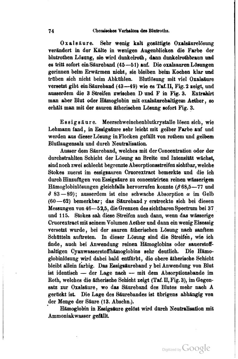 Oxalsäure. Sehr wenig kalt gesättigte Oxalsäurelosung verändert in der Kälte in wenigen Augenblicken die Farbe der blutrotben Lösttng, sie wird dunkelroth, dann dunkelrothl^'aun und es tritt sofort einSäurebjmd (45—51) auf. Die oxalsauren Lösungen gerinnen beim Erwärmen nicht, sie bleiben bieim Kochen klar mid trüben sich nicht beim Abkühlen. Blutlösung mit viel Oxalsäure veraetzt gibt ein Säureband (43-*-«49) wie es Taf.n, Fig. 2 zeigt, und ausserdem die 8 Streifen zwischen D und F in Fig« 3« Extrafairt man aber Blut oder Hämoglobin mit oxalsäurehaitigem Aether, so erhält mim mit der sauren ätherisehen Lösung sofort Fig. 3. Essigsäure. Meerschweinchenblutkrystalle lösen sich, wie Lehmann fand, in Essigsäure sehr leicht mit gelber Farbe auf und werden aus dieser Lösung in Flocken gefällt ron rothem und gelbem Blutlaugensalz und durch N^tralisation. Ausser dem Säureband, welches mit derOoncentration oder der durchstrahlten Schicht der Lösung an Breite and Intensität wächst, sind noch zwei schlecht begrenzte Absorpticmsstreifen sichtbar, welche Stokes zuerst im essigsauren Gruorextract bemerkte und die ich durdi Hinzufügen von Essigsäure zu ooncentrirten reinen wässerigai Hämoglobinlösungen gleichfalls hervorrufen konnte 0^68,5—77 und S 83 — 89); ausserdem ist eine schwache Absorption a im Gelb (60—62) bemerkbar; das Säurebandy erstreckte sich bei diesen Messungen von 46—52,5, die Grenzen des sichtbaren Spectrum bei 37 und 115. Stokes sah diese Strafen auch dann, wenn das wässerige Gruorextract mit seinem Volumen Aether und dann ein wenig Eisessig versetzt wurde, bei der sauren ätiierischen Lösung nach sanftem Schütteln auftreten. In dieser Lösung sind die Streifen, wie ich finde, audi bei Anwendung reinen Hämoglobins oder sauerstoff- haltigen Cyanwasserstoffhämoglobins sehr deutlich. Die Hämo- globinlösung wird dabei bald entfärbt, die obere ätherische Schicht bleibt allein farbig. Das Essigsäureband / bei Anwendung von Blut ist identisch — der Lage nach — mit dem Absorptionsbande im Both, welches die ätherische ScMdit zeigt (Taf. U, Fig. 3), im Gegen- satz zur Oxalsäure, wo das Säureband des Blutes m^r nach A gerückt ist Die Lage des Säurebandes ist übrigens abhängig von der Menge der Säure (13. Ahschn.). Hämoglobin in Essigsäure gelöst wird durch Neutralisation mit Ammoniakwasser gefällt.