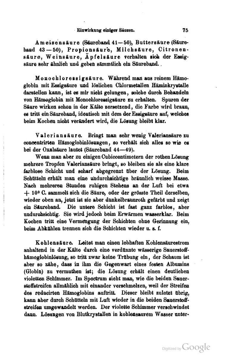 AmeiBensäure (S&uröband 41—50), Buttersäüre(Säure- band 43 — 50), Propionsäure, Milchsäure, Citronen- »äure, Weinsäure, Äpfelsäure verhalten sieh der Essig- säure sehr ähnlich und geben sämmtlich ein Säureband.. Monoehloressigsäure. Wälirend man aus rdnem Hämo- globin mit Essigsäure und löslichen Chlormetallen Häminkrygtalle darstellen kann, ist efi mir nicht gelungen, sdche durch B^andeln von Hämoglobin mit Monodüoressigsäure m erhalten. Spuren der Säure wirken schon in der Kälte zersetzend, die Farbe wird braun, es tritt ein Säureband, identisch mit dem der Essigsäure auf, welches beim Kochen nicht verändert wird, die Lösung bleibt klar. Valeriansäure. Bringt man sehr wenig Yaleriansäure zu Gonoentrirten Hämoglobinlösungen, so verhält sich alles so wifi es bei der Oxalsäure lautet (Säureband 44—49). Wenn man aber zu einigen Cubiccentimetern der rothen Lösung mehrere Tropfen Valeriansäure bringt, so bleiben sie als eine klare farblose Schicht und sdiarf abgegrenzt über der Lösung. Beim Schtttteln erhält man eine undurchsichtige bräunlich weisse Masse. Nach mehreren Stunden ruhigen Stehens an der Luft bei etwa -|- 10^ C. sammelt sich die Säure, oder der grösste Theil derselben, wieder oben an, jetzt ist sie aber dunkelbraunroth geflU*bt und zeigt ein Säureband. Die untere Schicht ist fast ganz farblos, aber undurdifiichtig. Sie wird jedoch beim Erwärmen wasserklar. Beim Kochen tritt eine Yermeugung der Schidtten ohne Gerinnung ein, beim Abktthlen trennen sich die Schichten wieder u. s. f. Kohlensäure. Leitet man einen lebhaften Kohlensäurestrom anhaltend in der Kälte durch eine verdünnte wässerige Sauerstoff- hämoglobinlösung, so tritt zwar keine Trübung ein, der Schaum ist aber so zähe, dass in ihm die Gegenwart eines festen Albumins (Globin) zu vermuthen ist; die Lösung erhält einen deutlichen violette Schimmer. Im Speetrum sieht man, wie die beiden Sauer- stoffsti'eifen allmählich mit einander verschmelzen, weil der Streifen des reducirten Hämoglobins auftritt Dieser bleibt zuletzt übrig, kann aber durch Schüttek mit Luft wieder in die beiden Sauerstoffe streifen umgewandelt werden. Der violette Schimmer verschwindet dann. Lösungen von Blutkrystallen in kohlensaurem Wasser unter«