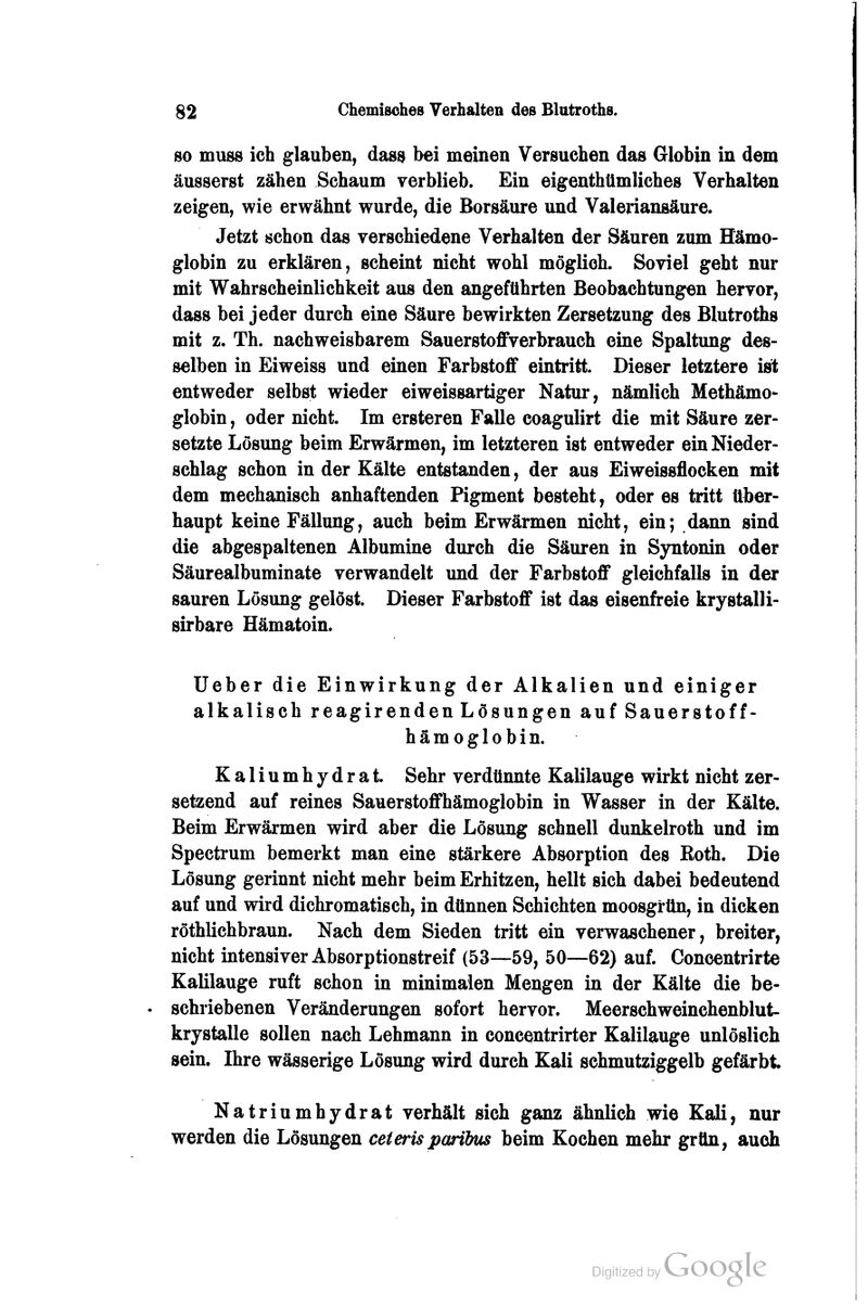 so muss ich glauben, das^ bei meinen Versuchen das Globin in dem äusserst zähen Schaum verblieb. Ein eigenthümliches Verhalten zeigen, wie erwähnt wurde, die Borsäure und Valeriansäure. Jetzt schon das verschiedene Verhalten der Säuren zum Hämo- globin zu erklären, scheint nicht wohl möglich. Soviel geht nur mit Wahrscheinlichkeit aus den angeführten Beobachtungen hervor, dass bei jeder durch eine Säure bewirkten Zersetzung des Blutroths mit z. Th. nachweisbarem Sauerstoffverbrauch eine Spaltung des- selben in Eiweiss und einen Farbstoff eintritt. Dieser letztere ist entweder selbst wieder eiweissartiger Natur, nämlich Methämo- globin , oder nicht. Im ersteren Falle coagulirt die mit Säure zer- setzte Lösung beim Erwärmen, im letzteren ist entweder ein Nieder- schlag schon in der Kälte entstanden, der aus Eiweissflocken mit dem mechanisch anhaftenden Pigment besteht, oder es tritt über- haupt keine Fällung, auch beim Erwärmen nicht, ein; dann sind die abgespaltenen Albumine durch die Säuren in Syntonin oder Säurealbuminate verwandelt und der Farbstoff gleichfalls in der sauren Lösung gelöst. Dieser Farbstoff ist das eisenfreie krystalli- sirbare Hämatoin. Ueber die Einwirkung der Alkalien und einiger alkalisch reagirenden Lösungen auf Sauerstoff- hämoglobin. K a 1 i u m h y d r a t. Sehr verdünnte Kalilauge wirkt nicht zer- setzend auf reines Sauerstoffhämoglobin in Wasser in der Kälte. Beim Erwärmen wird aber die Lösung schnell dunkelroth und im Spectrum bemerkt man eine stärkere Absorption des Eoth. Die Lösung gerinnt nicht mehr beim Erhitzen, hellt sich dabei bedeutend auf und wird dichromatisch, in dünnen Schichten moosgrün, in dicken röthlichbraun. Nach dem Sieden tritt ein verwaschener, breiter, nicht intensiver Absorptionstreif (53—59, 50—62) auf. Concentrirte Kalilauge ruft schon in minimalen Mengen in der Kälte die be- schriebenen Veränderungen sofort hervor. Meerschweinchenblut- krystalle sollen nach Lehmann in concßntrirter Kalilauge unlöslich sein. Ihre wässerige Lösung wird durch Kali schmutziggelb gefärbt Natriumhydrat verhält sich ganz ähnlich wie Kali, nur werden die Lösungen ceterisparibus beim Kochen mehr grün, auch