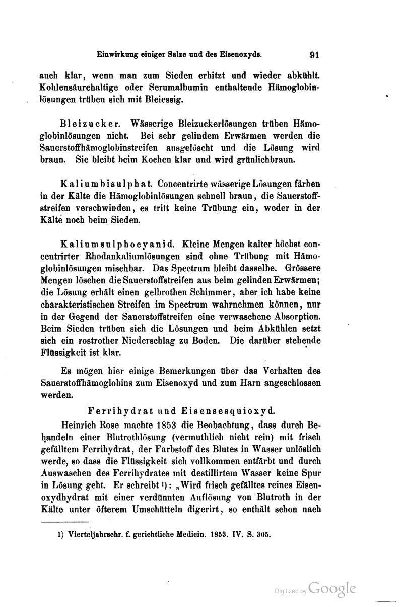 Einwirkung einiger Salze nnd des Eisenoxyds. dl auch klar, wenn man zum Sieden erhitzt und wieder abkühlt. Kohlensäurehaltige oder Serumalbumin enthaltende Hämoglobin- lösungen trüben sieh mit Bleiessig. Bleizucker. Wässerige Bleizuckerlösungen trüben Hämo- globinlösungen nicht. Bei sehr gelindem Erwärmen werden die SauerstofiThämoglobinstreifen ausgelöscht und die Lösung wird braun. Sie bleibt beim Kochen klar und wird grünlichbraun. Kaliumbisulphat. Concentrirte wässerige Lösungen färben in der Kälte die Hämoglobinlösungen schnell braun, die SauerstoflF- streifen verschwinden, es tritt keine Trübung ein, weder in der Kälte noch beim Sieden. Kaliumsulphocyanid. Kleine Mengen kalter höchst con- centrirter Rhodankaliumlösungen sind ohne Trübung mit Hämo- globinlösungen mischbar. Das Spectrum bleibt dasselbe. Grössere Mengen löschen die Sauei-stoflfstreifen aus beim gelinden Erwärmen; die Lösung erhält einen gelbrothen Schimmer, aber ich habe keine charakteristischen Streifen im Spectrum wahrnehmen können, nur in der Gegend der SauerstoflFstreifen eine verwaschene Absorption. Beim Sieden trüben sich die Lösungen und beim Abkühlen setzt sich ein rostrother Niederschlag zu Boden. Die darüber stehende Flüssigkeit ist klar. Es mögen hier einige Bemerkungen über das Verhalten des Sauerstoflfhämoglobins zum Eisenoxyd und zum Harn angeschlossen werden. Ferrihydrat und Eisensesquioxyd. Heinrich Rose machte 1853 die Beobachtung, dass durch Be- handeln einer Blutrothlösung (vermuthlich nicht rein) mit frisch gefälltem Ferrihydrat, der Farbstoff des Blutes in Wasser unlöslich werde, so dass die Flüssigkeit sich vollkommen entfärbt und durch Auswaschen des Ferrihydrates mit destillirtem Wasser keine Spur in Lösung geht. Er schreibt ^): „Wird frisch gefälltes reines Eisen- oxydhydrat mit einer verdünnten Auflösung von Blutroth in der Kälte unter öfterem Umschütteln digerirt, so enthält schon nach 1) Vierteljahrschr. f. gerichtliche Medicin. 1853. IV. S. 305.