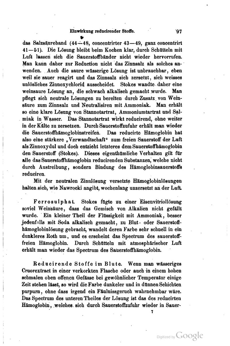 das SalzsSureband (44—48, concentrirter 43—49, ganz concentrirt 41—51). Die Lösung bleibt beim Kochen klar, durch Schütteln mit Luft lassen sich die Sauerstoflfbänder nicht wieder hervorrufen. Man kann daher zur Reduction nicht das Zinnsalz als solches an- wenden. Auch die saure wässerige Lösung ist unbrauchbar, eben weil sie sauer reagirt und das Zinnsalz sich zersetzt, sich weisses unlösliches Zinnoxychlorid ausscheidet. Stokes wandte daher eine weinsaure Lösung an, die schwach alkalisch gemacht wui*de. Man pflegt sich neutrale Lösungen zu bereiten durch Zusatz von Wein- säure zum Zinnsalz und Neutralisiren mit Ammoniak. Man erhält so eine klare Lösung von Stannotartrat, Ammoniumtartrat und Sal- miak in Wasser. Das Stannotartrat wirkt reducirend, ohne weiter in der K^lte zu zersetzen. Durch Sauerstoffzufuhr erhält man wieder die Sauerstoffhämoglobinstreifen. Das reducirte Hämoglobin hat also eine stärkere „Verwandtschaft zum freien Sauerstoff der Luft als Zinnoxydul und doch entzieht letzteres dem Sauerstoffhämoglobin den Sauerstoff (Stokes). Dieses eigenthtlmliche Verhalten gilt für alle das Sauerstoffhämoglobin reducirenden Substanzen, welche nicht durch Austreibung, sondern Bindung des Hämoglobinsauerstoffs reduciren. Mit der neutralen Zinnlösung versetzte Hämoglobinlösungen halten.sich, wie Nawrocki angibt, wochenlang unzersetzt an der Luft Ferrosulphat. Stokes fügte zu einer Eisenvitriollösung soviel Weinsäure, dass das Gemisch von Alkalien nicht gefällt wurde. Ein kleiner Theil der Flüssigkeit mit Ammoniak, besser jedenfalls mit Soda alkalisch gemacht, zu Blut- oder Sauerstoff- hämoglobinlösung gebracht, wandelt deren Farbe sehr schnell in ein dunkleres Roth um, und es erscheint das Spectrum des sauerstoff- freien Hämoglobin. Durch Schütteln mit atmosphärischer Luft erhält man wieder das Spectrum des Saüerstoffhämoglobin. Reducirende Stoffe im Blute. Wenn man wässeriges Cruorextract in einer verkorkten Flasche oder auch in einem hohen schmalen oben offenen Gefässe bei gewöhnlicher Temperatur einige Zeit stehen lässt, so wird die Farbe dunkeler und in dünnen Schichten purpurn, ohne dass irgend ein Fäulnissgeruch wahrnehmbar wäre. Das Spectrum des unteren Theiles der Lösung ist das des reducirten Hämoglobin, welches, sich durch SauerstoflEzufuhr wieder in Sauer- 7