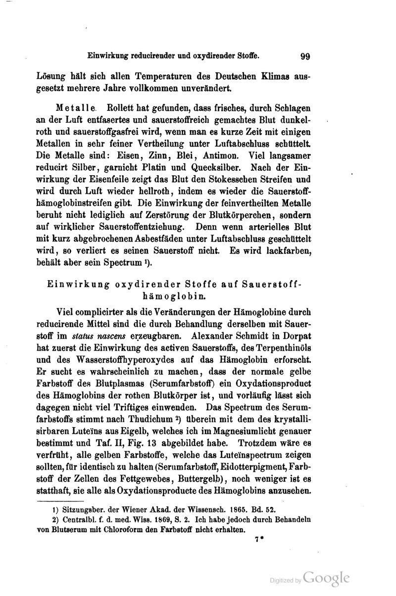 Lösung hält sich allen Temperaturen des Deutschen Klimas aus- gesetzt mehrere Jahre vollkommen unverändert. Metalle. RoUett hat gefunden, dass frisches, durch Schlagen an der Luft entfasertes und sauerstoflfreich gemachtes Blut dunkel- roth und sauerstoflFgasfrei wird, wenn man es kurze Zeit mit einigen Metallen in sehr feiner Vertheilung unter Luftabschluss schüttelt Die Metalle sind: Eisen, Zinn, Blei, Antimon. Viel langsamer reducirt Silber, garnicht Platin und Quecksilber. Nach der Ein- wirkung der Eisenfeile zeigt das Blut den Stokesschen Streifen und wird durch Luft wieder hellroth, indem es wieder die Sauerstoflf- hämoglobinstreifen gibt. Die Einwirkung der feinvertheilten Metalle beruht nicht lediglich auf Zerstörung der Blutkörperchen, sondern auf wirklicher SauerstoflFentziehung. Denn wenn arterielles Blut mit kurz abgebrochenen Asbestfäden unter Luftabschluss geschüttelt wird, so verliert es seinen Sauerstoff nicht. Es wird lackfarben, behält aber sein Spectrum i). Einwirkung oxydirender Stoffe auf Sauerstoff- hämoglobin. Viel complicirter als die Veränderungen der Hämoglobine durch reducirende Mittel sind die durch Behandlung derselben mit Sauer- stoff im Status nascens erzeugbaren. Alexander Schmidt in Dorpat hat zuerst die Einwirkung des activen Sauerstoffs, des Terpenthinöls und des Wasserstoffhyperoxydes auf das Hämoglobin erforscht. Er sucht es wahrscheinlich zu machen, dass der normale gelbe Farbstoff des Blutplasmas (Serumfarbstoff) ein Oxydationsproduct des Hämoglobins der rothen Blutkörper ist, und vorläufig lässt sich dagegen nicht viel Triftiges einwenden. Das Spectrum des Serum- farbstoffs stimmt nach Thudichum 2) überein mit dem des krystalli- sirbaren Luteins aus Eigelb, welches ich im Magnesiumlicht genauer bestimmt und Taf. II, Fig. 13 abgebildet habe. Trotzdem wäre es verfrüht, alle gelben Farbstoffe, welche das Lute'inspectrum zeigen sollten, für identisch zu halten (Serumfarbstoff, Eidotterpigment, Farb- stoff der Zellen des Fettgewebes, Buttergeljb), noch weniger ist es statthaft, sie alle als Oxydationsproducte des Hämoglobins anzusehen. 1) Sitzungsber. der Wiener Akad. der Wissensch. 1865. Bd. 52. 2) Centraibl. f. d. med. Wiss. 1869, S. 2. Ich habe jedoch durch Behandeln von Blutserum mit Chloroform den Farbstoff nicht erhalten.