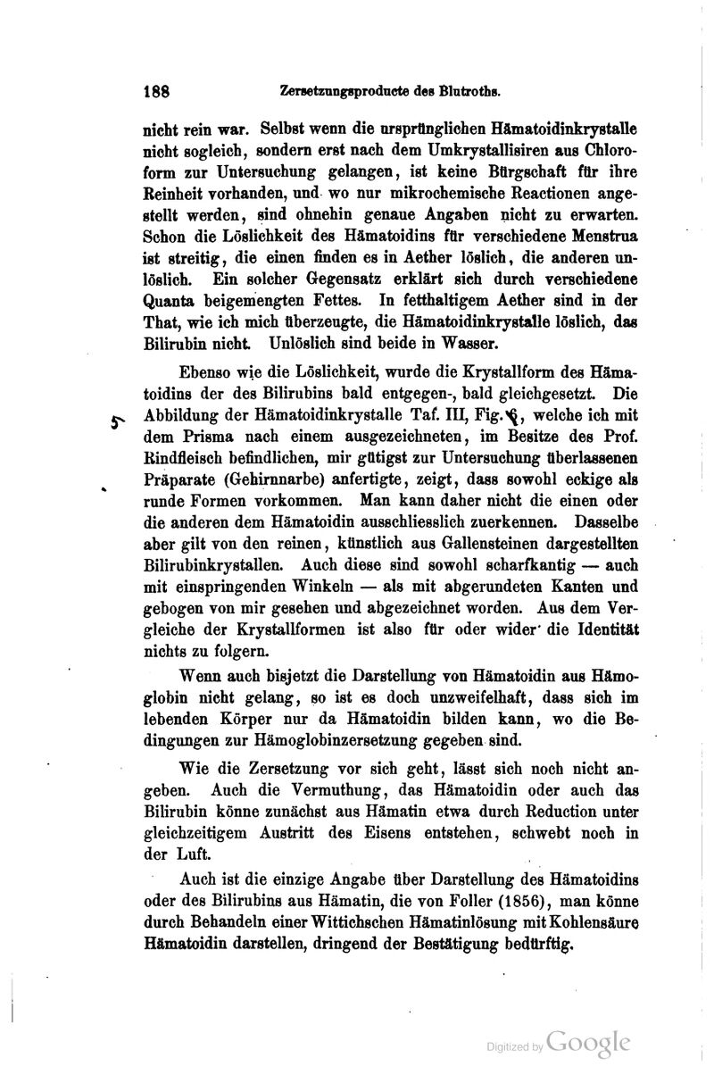 nicht rein war. Selbst wenn die ursprünglichen Hämatoidinkrystalle nicht sogleich, sondern erst nach dem Umkrystallisiren aus Chloro- form zur Untersuchung gelangen, ist keine Bürgschaft für ihre Reinheit vorhanden, und wo nur mikrochemische Reactionen ange- stellt werden, sind ohnehin genaue Angaben nicht zu erwarten. Schon die Löslichkeit des Hämatoidins für verschiedene Menstrua ist streitig, die einen finden es in Aether löslich, die anderen un- löslich. Ein solcher Gegensatz erklärt sich durch verschiedene Quanta beigemengten Fettes. In fetthaltigem Aether sind in der That, wie ich mich überzeugte, die Hämatoidinkrystalle löslich, das Bilirubin nicht Unlöslich sind beide in Wasser. Ebenso wie die Löslichkeit, wurde die Krystallform des Häma- toidins der des Bilirubins bald entgegen-, bald gleichgesetzt. Die Abbildung der Hämatoidinkrystalle Taf. IH, Fig.^, welche ich mit dem Prisma nach einem ausgezeichneten, im Besitze des Prof. Rindfleisch befindlichen, mir gütigst zur Untersuchung ttberlassenen Präparate (Gehirnnarbe) anfertigte, zeigt, dass sowohl eckige als runde Formen vorkommen. Man kann daher nicht die einen oder die anderen dem Hämatoidin ausschliesslich zuerkennen. Dasselbe aber gilt von den reinen, künstlich aus Gallensteinen dargestellten Bilirubinkrystallen. Auch diese sind sowohl scharfkantig — auch mit einspringenden Winkeln — als mit abgerundeten Kanten und gebogen von mir gesehen und abgezeichnet worden. Aus dem Ver- gleiche der Krystallformen ist also für oder wider* die Identität nichts zu folgern. Wenn auch bisjetzt die Darstellung von Hämatoidin aus Hämo- globin nicht gelang, so ist es doch unzweifelhaft, dass sich im lebenden Körper nur da Hämatoidin bilden kann, wo die Be- dingungen zur Hämoglobinzersetzung gegeben sind. Wie die Zersetzung vor sich geht, lässt sich noch nicht an- geben. Auch die Vermuthung, das Hämatoidin oder auch das Bilirubin könne zunächst aus Hämatin etwa durch Reduction unter gleichzeitigem Austritt des Eisens entstehen, schwebt noch in der Luft. Auch ist die einzige Angabe über Darstellung des Hämatoidins oder des Bilirubins aus Hämatin, die von Foller (1856), man könne durch Behandeln einer Wittichschen Hämatinlösung mit Kohlensäure Hämatoidin darstellen, dringend der Bestätigung bedürftig.