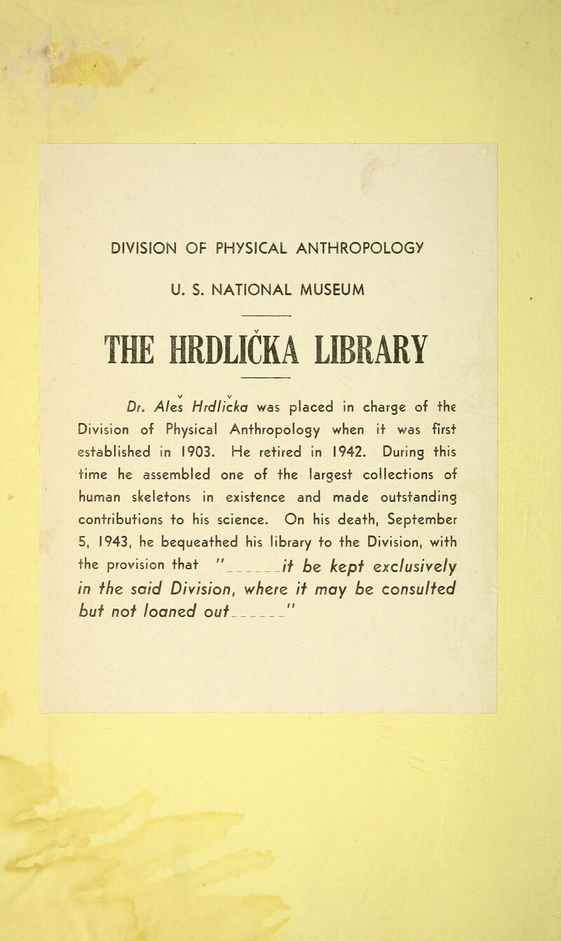 DIVISION OF PHYSICAL ANTHROPOLOGY U. S. NATIONAL MUSEUM THE HRDLICKA LIBRARY V V Dr. Ales Hrdlicka was placed in charge of the Division of Physical Anthropology when it was first established in 1903. He retired in 1942. During this time he assembled one of the largest collections of human skeletons in existence and made outstanding contributions to his science. On his death, September 5, 1943, he bequeathed his library to the Division, with the provision that  // DZ kept exclusively in the said Division, where it may be consulted but not loaned out 