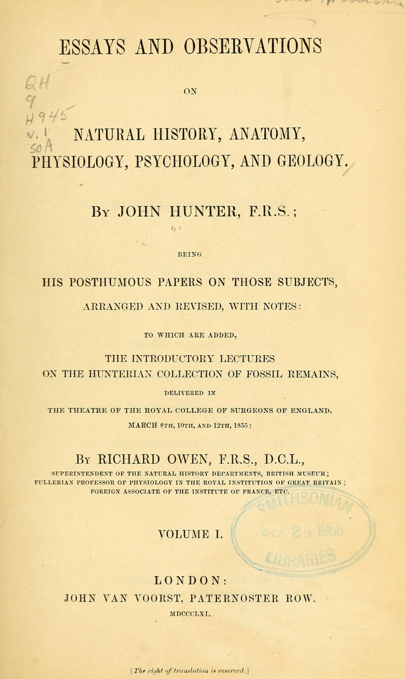 ESSAYS AND OBSERVATIONS ON 141' NATURAL HISTORY, ANATOMY, PHYSIOLOGY, PSYCHOLOGY, AND GEOLOGY. By JOHN HUNTER, F.R.S.; HIS POSTHUIV10US PAPERS ON THOSE SUBJECTS, ARRANGED AND REVISED, WITH NOTES: TO WHICH ARE ADDED, THE INTRODUCTORY LECTURES ON THE HUNTERIAN COLLECTION OF FOSSIL REMAINS, DELIVERED IN THE THEATRE OF THE ROYAL COLLEGE OF SURGEONS OF ENGLAND, MAECH 8th, 10th, and 12th, 1855: By RICHARD OWEN, F.R.S., D.C.L., SUPERINTENDENT OP THE NATURAL HISTORY DEPARTMENTS, BRITISH MUSEUM; FULLERIAN PROFESSOR OF PHYSIOLOGY IN THE ROYAL INSTITUTION OF GREAT BRITAIN : FOREIGN ASSOCIATE OF THE INSTITUTE OF FRANCE, ETC. VOLUME I. LONDON: JOHN VAN VOORST, PATERNOSTER ROW. MDCCCLXI. [The right of trtmslation is reserved.]