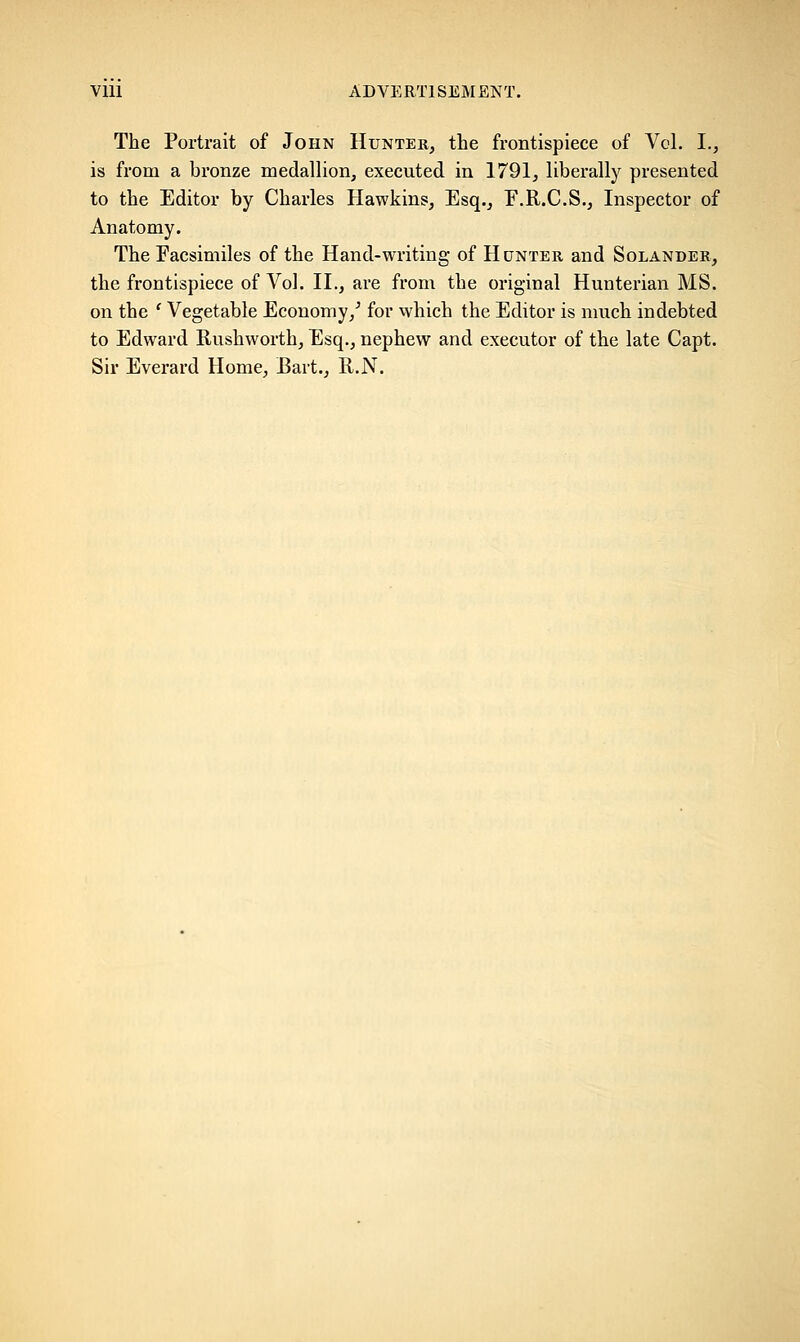 The Portrait of John Hunter, the frontispiece of Vol. I., is from a bronze medallion, executed in 1791, liberally presented to the Editor by Charles Hawkins, Esq., E.R.C.S., Inspector of Anatomy. The Facsimiles of the Hand-writing of Hunter and Solander, the frontispiece of Vol. II., are from the original Hunterian MS. on the ' Vegetable Economy/ for which the Editor is much indebted to Edward Rushworth, Esq., nephew and executor of the late Capt. Sir Everard Home, Bart., R.N.