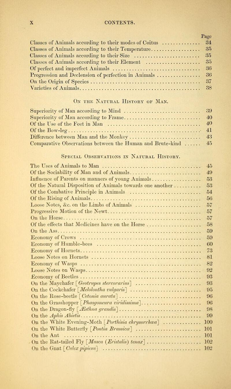 Page Classes of Animals according to their modes of Coitus 34 Classes of Animals according to their Temperature 35 Classes of Animals according to their Size 35 Classes of Animals according to their Element 35 Of perfect and imperfect Animals 36 Progression and Declension of perfection in Animals 36 On the Origin of Species 37 Varieties of Animals 38 On the Natural History of Man. Superiority of Man according to Mind . , 39 Superiority of Man according to Frame 40 Of the Use of the Feet in Man 40 Of the Bow-leg • 41 Difference between Man and the Monkey 43 Comparative Observations between the Human and Brute-kind 45 Special Observations in Natural History. The Uses of Animals to Man 45 Of the Sociability of Man and of Animals 49 Influence of Parents on manners of young Animals 53 Of the Natural Disposition of Animals towards one another 53 Of the Combative Principle in Animals 54 Of the Rising of Animals 56 Loose Notes, &c. on the Limbs of Animals 57 Progressive Motion of the Newt 57 On the Horse 57 Of the effects that Medicines have on the Horse 58 On the Ass 59 Economy of Crows 59 Economy of Humble-bees 60 Economy of Hornets 73 Loose Notes on Hornets 81 Economy of Wasps 82 Loose Notes on Wasps 92 Economy of Beetles 93 On the Maychafer [ Geotrupes stercorarius] 93 On the Cockchafer [Melohntha vulgaris] 95 On the Pose-beetle [Cetonia aurata] 96 On the Grasshopper \_Phasgoneura viridissima] 96 On the Dragon-fly \2Esthna grandis] 98 On the Aphis Abietis 99 On the White Evening-Moth [Porthisia chrysorrhoea] 100 On the White Butterfly [Pontia Brassicce] 101 On the Ant 101 On the Pat-tailed Fly [Muscu {Eristalis) tenax] 102 On the Gnat [ Culcx pipiens] 102