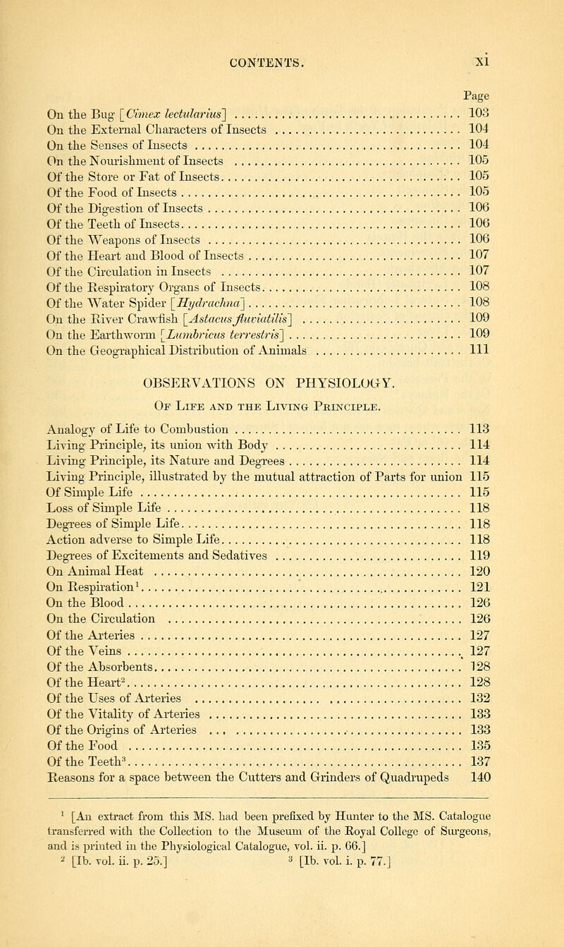 Page On the Bug [ Cimex lectularms] 103 On the External Characters of Insects 104 On the Senses of Insects 104 On the Nourishment of Insects 105 Of the Store or Fat of Insects 105 Of the Food of Insects 105 Of the Digestion of Insects 106 Of the Teeth of Insects 106 Of the Weapons of Insects 106 Of the Heart and Blood of Insects 107 Of the Circulation in Insects 107 Of the Respiratory Organs of Insects 108 Of the Water Spider [Hydrachna] 108 On the River Crawfish [Astacusjhiviatilis] 109 On the Earthworm [Lumbricus terrestris] 109 On the Geographical Distribution of Animals Ill OBSERVATIONS ON PHYSIOLOGY. Of Life and the Living Principle. Analogy of Life to Combustion 113 Living Principle, its union with Body 114 Living Principle, its Nature and Degrees 114 Living Principle, illustrated by the mutual attraction of Parts for union 115 Of Simple Life 115 Loss of Simple Life 118 Degrees of Simple Life 118 Action adverse to Simple Life 118 Degrees of Excitements and Sedatives 119 On Animal Heat 120 On Respiration1 121 On the Blood 126 On the Circulation 126 Of the Arteries 127 Of the Veins 127 Of the Absorbents ' 128 Of the Heart2 128 Of the Uses of Arteries 132 Of the Vitality of Arteries 133 Of the Origins of Arteries 133 Of the Food 135 Of the Teeth3 137 Reasons for a space between the Cutters and Grinders of Quadrupeds 140 1 [An extract from this MS. had been prefixed by Hunter to the MS. Catalogue transferred with the Collection to the Museum of the Royal College of Surgeons, and is printed in the Physiological Catalogue, vol. ii. p. 66.]