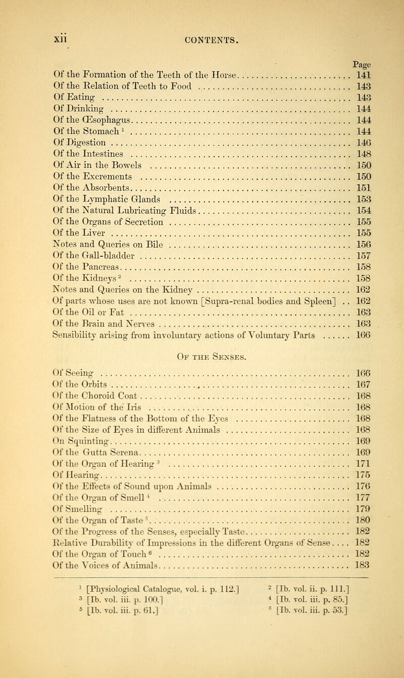 Of the Formation of the Teeth of the Horse 141 Of the Relation of Teeth to Food 143 Of Eating 143 Of Drinking 144 Of the GCsophagus 144 Of the Stomach 1 144 Of Digestion 146 Of the Intestines 148 Of Air in the Bowels 150 Of the Excrements 150 Of the Ahsorbents 151 Of the Lymphatic Glands 153 Of the Natural Lubricating Fluids 154 Of the Organs of Secretion 155 Of the Liver 155 Notes and Queries on Bile 156 Of the Gall-bladder 157 Of the Pancreas 158 Of the Kidneys2 158 Notes and Queries on the Kidney 162 Of parts whose uses are not known [Supra-renal bodies and Spleen] . . 162 Of the Oil or Fat 163 Of the Brain and Nerves 163 Sensibility arising from involuntary actions of Voluntary Parts 166 Of the Senses. Of Seeing 166 Of the Orbits 167 Of the Choroid Coat 168 Of Motion of the Iris 168 Of the Flatness of the Bottom of the Eyes 168 Of the Size of Eyes in different Animals 168 On Squinting 169 Of the Gutta Serena 169 Of the Organ of Hearing 3 171 Of Hearing 175 Of the Effects of Sound upon Animals 176 Of the Organ of Smell l 177 Of Smelling 179 Of the Organ of Taste s 180 Of the Progress of the Senses, especially Taste 182 Relative Durability of Impressions in the different Organs of Sense.... 182 Of the Organ of Touch 6 182 Of the Voices of Animals 183 1 [Physiological Catalogue, vol. i. p. 112.] - [lb. vol. ii. p. 111.] 3 [lb. vol. iii. p. 100.] 4 [lb. vol. iii. p. 85.]