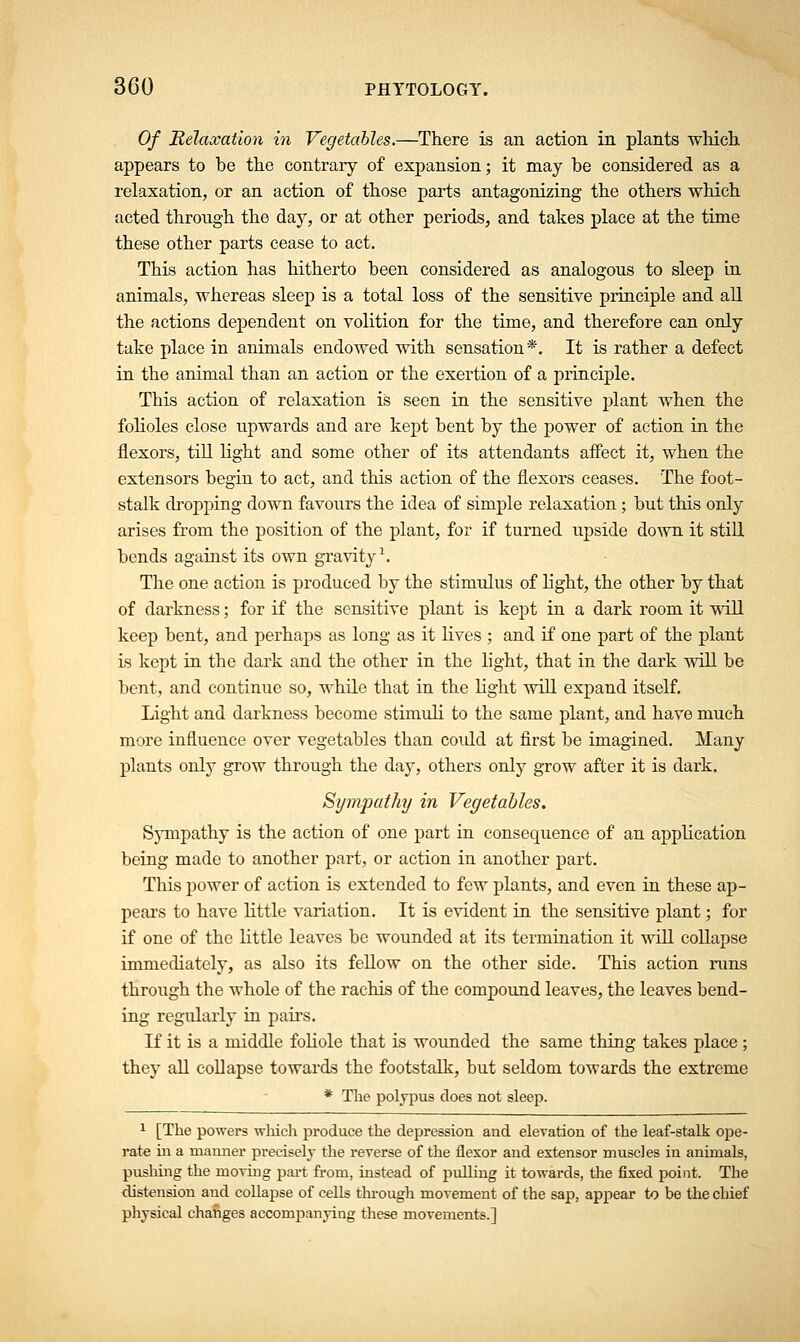 Of Relaxation in Vegetables.—There is an action, in plants which appears to be the contrary of expansion; it may be considered as a relaxation, or an action of those parts antagonizing the others which acted through the day, or at other periods, and takes place at the time these other parts cease to act. This action has hitherto been considered as analogous to sleep in animals, whereas sleep is a total loss of the sensitive principle and all the actions dependent on volition for the time, and therefore can only take place in animals endowed with sensation*. It is rather a defect in the animal than an action or the exertion of a principle. This action of relaxation is seen in the sensitive plant when the folioles close upwards and are kept bent by the power of action in the flexors, till light and some other of its attendants affect it, when the extensors begin to act, and this action of the flexors ceases. The foot- stalk dropping down favours the idea of simple relaxation ; but this only arises from the position of the plant, for if turned upside down it still bends against its own gravity1. The one action is produced by the stimulus of light, the other by that of darkness; for if the sensitive plant is kept in a dark room it will keep bent, and perhaps as long as it lives ; and if one part of the plant is kept in the dark and the other in the light, that in the dark will be bent, and continue so, while that in the light will expand itself. Light and darkness become stimuli to the same plant, and have much more influence over vegetables than coidd at first be imagined. Many plants only grow through the day, others only grow after it is dark. Sympathy in Vegetables. Sympathy is the action of one part in consequence of an application being made to another part, or action in another part. This power of action is extended to few plants, and even in these ap- pears to have little variation. It is evident in the sensitive plant; for if one of the little leaves be wounded at its termination it will collapse immediately, as also its fellow on the other side. This action runs through the whole of the rachis of the compound leaves, the leaves bend- ing regularly in pairs. If it is a middle foliole that is wounded the same thing takes place ; they all collapse towards the footstalk, but seldom towards the extreme * The polypus does not sleep. 1 [The powers which produce the depression and elevation of the leaf-stalk ope- rate in a manner precisely the reverse of the flexor and extensor muscles in animals, pushing the moving part from, instead of pulling it towards, the fixed point. The distension and collapse of cells through movement of the sap, appear to be the chief physical changes accompanying these movements.]