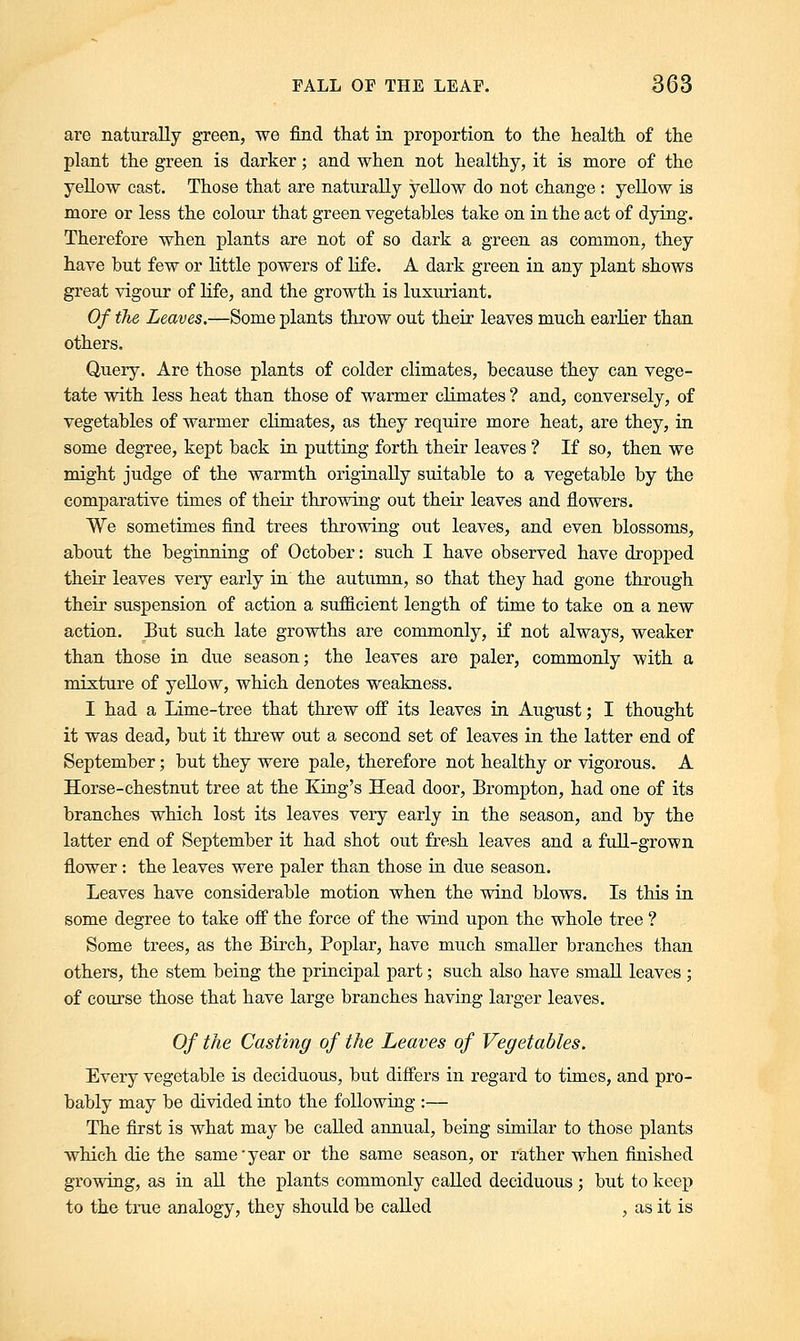 are naturally green, we find that in proportion to the health of the plant the green is darker; and when not healthy, it is more of the yellow cast. Those that are naturally yellow do not change : yellow is more or less the colour that green vegetables take on in the act of dying. Therefore when plants are not of so dark a green as common, they have but few or little powers of life. A dark green in any plant shows great vigour of life, and the growth is luxuriant. Of the Leaves.—Some plants throw out their leaves much earlier than others. Query. Are those plants of colder climates, because they can vege- tate with less heat than those of warmer climates ? and, conversely, of vegetables of warmer climates, as they require more heat, are they, in some degree, kept back in putting forth their leaves ? If so, then we might judge of the warmth originally suitable to a vegetable by the comparative times of their throwing out their leaves and flowers. We sometimes find trees throwing out leaves, and even blossoms, about the beginning of October: such I have observed have dropped their leaves very early in the autumn, so that they had gone through their suspension of action a sufficient length of time to take on a new action. But such late growths are commonly, if not always, weaker than those in due season; the leaves are paler, commonly with a mixture of yellow, which denotes weakness. I had a Lime-tree that threw off its leaves in August; I thought it was dead, but it threw out a second set of leaves in the latter end of September; but they were pale, therefore not healthy or vigorous. A Horse-chestnut tree at the King's Head door, Brompton, had one of its branches which lost its leaves very early in the season, and by the latter end of September it had shot out fresh leaves and a full-grown flower: the leaves were paler than those in due season. Leaves have considerable motion when the wind blows. Is this in some degree to take off the force of the wind upon the whole tree ? Some trees, as the Birch, Poplar, have much smaller branches than others, the stem being the principal part; such also have small leaves ; of course those that have large branches having larger leaves. Of the Casting of the Leaves of Vegetables. Every vegetable is deciduous, but differs in regard to times, and pro- bably may be divided into the following :— The first is what may be called annual, being similar to those plants which die the same'year or the same season, or rather when finished growing, as in all the plants commonly called deciduous; but to keep to the true analogy, they should be called , as it is