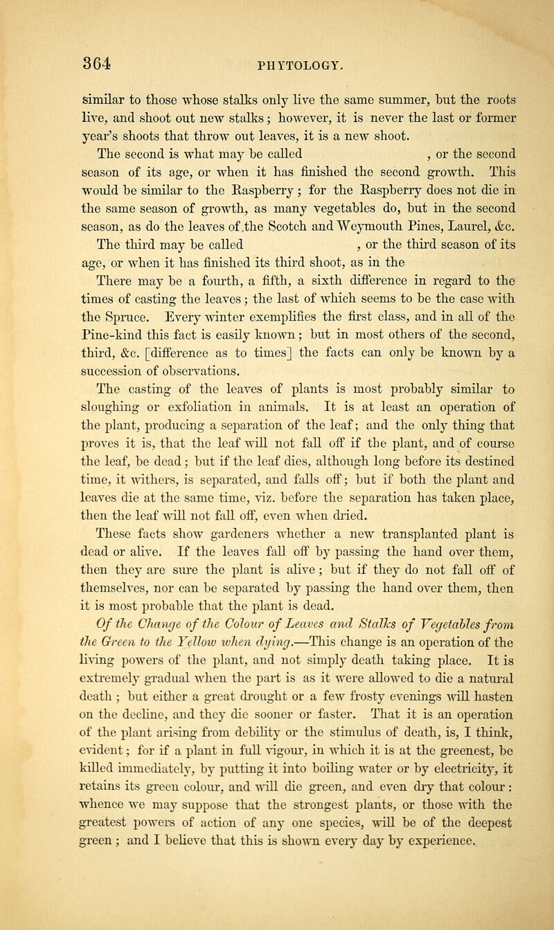 similar to those whose stalks only live the same summer, but the roots live, and shoot out new stalks; however, it is never the last or former year's shoots that throw out leaves, it is a new shoot. The second is what may he called , or the second season of its age, or when it has finished the second growth. This would be similar to the Raspberry ; for the Raspberry does not die in the same season of growth, as many vegetables do, but in the second season, as do the leaves of .the Scotch and Weymouth Pines, Laurel, &c. The third may be called , or the third season of its age, or when it has finished its third shoot, as in the There may be a fourth, a fifth, a sixth difference in regard to the times of casting the leaves; the last of which seems to be the case with the Spruce. Every winter exemplifies the first class, and in all of the Pine-kind this fact is easily known; but in most others of the second, third, &c. [difference as to times] the facts can only be known by a succession of observations. The casting of the leaves of plants is most probably similar to sloughing or exfoliation in animals. It is at least an operation of the plant, producing a separation of the leaf; and the only thing that proves it is, that the leaf will not fall off if the plant, and of course the leaf, be dead; but if the leaf dies, although long before its destined time, it withers, is separated, and falls off; but if both the plant and leaves die at the same time, viz. before the separation has taken place, then the leaf will not fall off, even when dried. These facts show gardeners whether a new transplanted plant is dead or alive. If the leaves fall off by passing the hand over them, then they are sure the plant is alive; but if they do not fall off of themselves, nor can be separated by passing the hand over them, then it is most probable that the plant is dead. Of the Change of the Colour of Leaves and StalJcs of Vegetables from the Green to the Yellow when dying.—This change is an operation of the living powers of the plant, and not simply death taking place. It is extremely gradual when the part is as it were allowed to die a natural death ; but either a great drought or a few frosty evenings will hasten on the decline, and they die sooner or faster. That it is an operation of the plant arising from debility or the stimulus of death, is, I think, evident; for if a plant in full vigour, in which it is at the greenest, be killed immediately, by putting it into boiling water or by electricity, it retains its green coloiu-, and will die green, and even dry that colour : whence we may suppose that the strongest plants, or those with the greatest powers of action of any one species, will be of the deepest green ; and I believe that this is shown every day by experience.