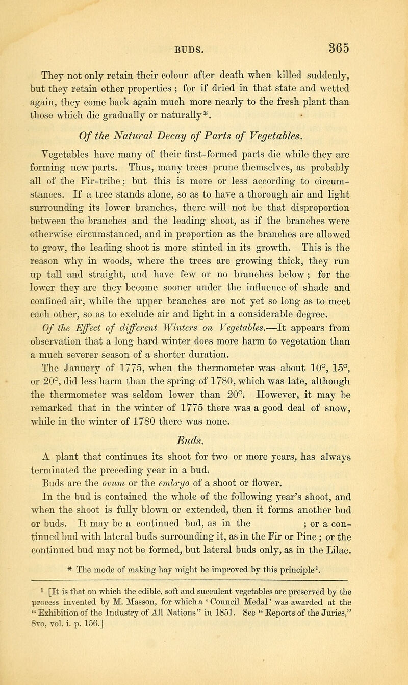 They not only retain their colour after death when killed suddenly, but they retain other properties ; for if dried in that state and wetted again, they come back again much more nearly to the fresh plant than those which die gradually or naturally*. Of the Natural Decay of Parts of Vegetables. Vegetables have many of their first-formed parts die while they are forming new parts. Thus, many trees prune themselves, as probably all of the Fir-tribe; but this is more or less according to circum- stances. If a tree stands alone, so as to have a thorough air and light surrounding its lower branches, there will not be that disproportion between the branches and the leading shoot, as if the branches were otherwise circumstanced, and in proportion as the branches are allowed to grow, the leading shoot is more stinted in its growth. This is the reason why in woods, where the trees are growing thick, they run up tall and straight, and have few or no branches below; for the lower they are they become sooner under the influence of shade and confined air, while the upper branches are not yet so long as to meet each other, so as to exclude air and light in a considerable degree. Of the Effect of different Winters on Vegetables.—It appears from observation that a long hard winter does more harm to vegetation than a much severer season of a shorter duration. The January of 1775, when the thermometer was about 10°, 15°, or 20°, did less harm than the spring of 1780, which was late, although the thermometer was seldom lower than 20°. However, it may be remarked that in the winter of 1775 there was a good deal of snow, while in the winter of 1780 there was none. Buds. A plant that continues its shoot for two or more years, has always terminated the preceding year in a bud. Buds are the ovum or the embryo of a shoot or flower. In the bud is contained the whole of the following year's shoot, and when the shoot is fully blown or extended, then it forms another bud or buds. It may be a continued bud, as in the ; or a con- tinued bud with lateral buds surrounding it, as in the Fir or Pine ; or the continued bud may not be formed, but lateral buds only, as in the Lilac. * The mode of making hay might be improved by this principle1. 1 [It is that on which the edible, soft and succulent vegetables are preserved by the process invented by M. Masson, for which a ' Council Medal' was awarded at the  Exhibition of the Industry of All Nations in 1851. See  Reports of the Juries, 8vo, vol. i. p. 156.]