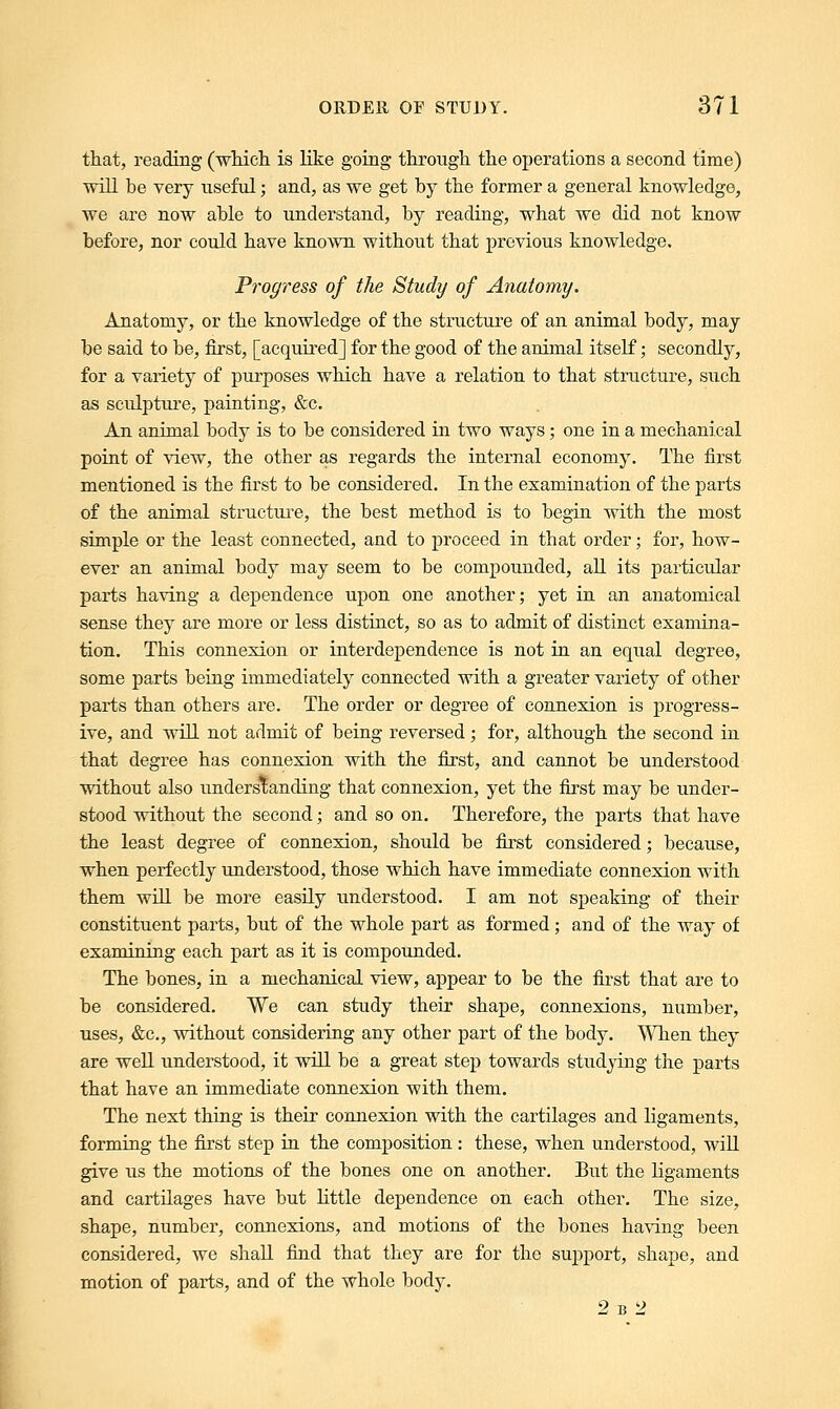 that, reading (which, is like going through the operations a second time) will be very useful; and, as we get by the former a general knowledge, we are now able to understand, by reading, what we did not know before, nor could have known without that previous knowledge. Progress of the Study of Anatomy. Anatomy, or the knowledge of the structure of an animal body, may be said to be, first, [acquired] for the good of the animal itself; secondly, for a variety of purposes which have a relation to that structure, such as sculpture, painting, &c. An animal body is to be considered in two ways; one in a mechanical point of view, the other as regards the internal economy. The first mentioned is the first to be considered. In the examination of the parts of the animal structure, the best method is to begin with the most simple or the least connected, and to proceed in that order; for, how- ever an animal body may seem to be compounded, all its particular parts having a dependence upon one another; yet in an anatomical sense they are more or less distinct, so as to admit of distinct examina- tion. This connexion or interdependence is not in an equal degree, some parts being immediately connected with a greater variety of other parts than others are. The order or degree of connexion is progress- ive, and will not admit of being reversed; for, although the second in that degree has connexion with the first, and cannot be understood without also understanding that connexion, yet the first may be under- stood without the second; and so on. Therefore, the parts that have the least degree of connexion, should be first considered; because, when perfectly understood, those which have immediate connexion with them will be more easily understood. I am not speaking of their constituent parts, but of the whole part as formed; and of the way of examining each part as it is compounded. The bones, in a mechanical view, appear to be the first that are to be considered. We can study their shape, connexions, number, uses, &c, without considering any other part of the body. When they are well understood, it will be a great step towards studying the parts that have an immediate connexion with them. The next thing is their connexion with the cartilages and ligaments, forming the first step in the composition : these, when understood, will give us the motions of the bones one on another. But the ligaments and cartilages have but little dependence on each other. The size, shape, number, connexions, and motions of the bones having been considered, we shall find that they are for the support, shape, and motion of parts, and of the whole body. 2b2