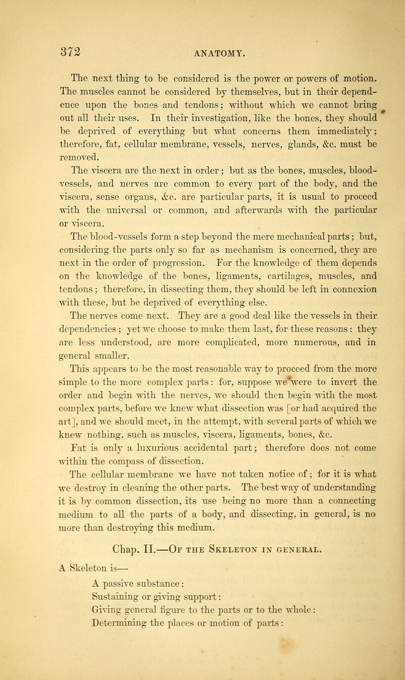 The next thing to be considered is the power or powers of motion. The muscles cannot be considered by themselves, but in their depend- ence upon the bones and tendons; without which we cannot bring out all their uses. In their investigation, like the bones, they should be deprived of everything but what concerns them immediately; therefore, fat, cellular membrane, vessels, nerves, glands, &c. must be removed. The viscera are the next in order; but as the bones, muscles, blood- vessels, and nerves are common to every part of the body, and the viscera, sense organs, &c. are particular parts, it is usual to proceed with the universal or common, and afterwards with the particular or viscera. The blood-vessels form a step beyond the mere mechanical parts; but, considering the parts only so far as mechanism is concerned, they are next in the order of progression. For the knowledge of them depends on the knowledge of the bones, ligaments, cartilages, muscles, and tendons ; therefore, in dissecting them, they should be left in connexion with these, but be deprived of everything else. The nerves come next. They are a good deal like the vessels in their dependencies; yet we choose to make them last, for these reasons : they are less understood, are more complicated, more numerous, and in general smaller. This appears to be the most reasonable way to proceed from the more simple to the more complex parts: for, suppose we were to invert the order and begin with the nerves, we should then begin with the most complex parts, before we knew what dissection was [or had acquired the art], and we should meet, in the attempt, with several parts of which we knew nothing, such as muscles, viscera, ligaments, bones, &c. Fat is only a luxurious accidental part; therefore does not come within the compass of dissection. The cellular membrane we have not taken notice of; for it is what we destroy in cleaning the other parts. The best way of understanding it is by common dissection, its use being no more than a connecting medium to all the parts of a body, and dissecting, in general, is no more than destroying this medium. Chap. II.—Or the Skeleton in general. A Skeleton is— A passive substance: Sustaining or giving support: Giving general figure to the parts or to the whole : Determining the places or motion of parts :