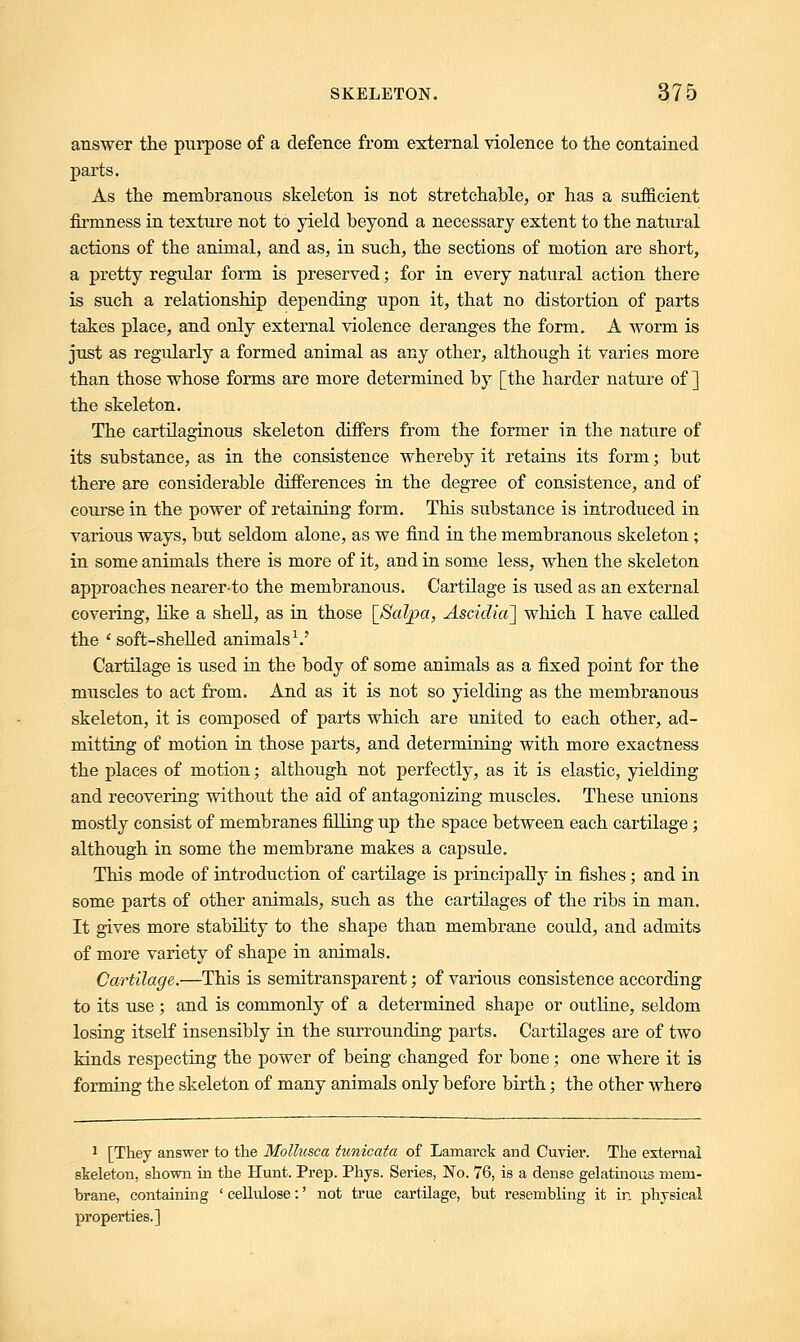 answer the purpose of a defence from external violence to the contained parts. As the membranous skeleton is not stretchable, or has a sufficient firmness in texture not to yield beyond a necessary extent to the natural actions of the animal, and as, in such, the sections of motion are short, a pretty regidar form is preserved; for in every natural action there is such a relationship depending upon it, that no distortion of parts takes place, and only external violence deranges the form. A worm is just as regularly a formed animal as any other, although it varies more than those whose forms are more determined by [the harder nature of ] the skeleton. The cartilaginous skeleton differs from the former in the nature of its substance, as in the consistence whereby it retains its form; but there are considerable differences in the degree of consistence, and of course in the power of retaining form. This substance is introduced in various ways, but seldom alone, as we find in the membranous skeleton; in some animals there is more of it, and in some less, when the skeleton approaches nearer-to the membranous. Cartilage is used as an external covering, like a shell, as in those [Saljoa, Ascidia] which I have called the ' soft-shelled animals1.' Cartilage is used in the body of some animals as a fixed point for the muscles to act from. And as it is not so yielding as the membranous skeleton, it is composed of parts which are united to each other, ad- mitting of motion in those parts, and determining with more exactness the places of motion; although not perfectly, as it is elastic, yielding and recovering without the aid of antagonizing muscles. These unions mostly consist of membranes filling up the space between each cartilage; although in some the membrane makes a capsule. This mode of introduction of cartilage is principally in fishes ; and in some parts of other animals, such as the cartilages of the ribs in man. It gives more stability to the shape than membrane could, and admits of more variety of shape in animals. Cartilage.—This is semitransparent; of various consistence according to its use ; and is commonly of a determined shape or outline, seldom losing itself insensibly in the surrounding parts. Cartilages are of two kinds respecting the power of being changed for bone; one where it is forming the skeleton of many animals only before birth; the other where 1 [They answer to the Mollusca tunicata of Lamarck and Cuvier. The external skeleton, shown in the Hunt. Prep. Phys. Series, No. 76, is a dense gelatinous mem- brane, containing ' cellulose:' not true cartilage, but resembling it in physical properties.]