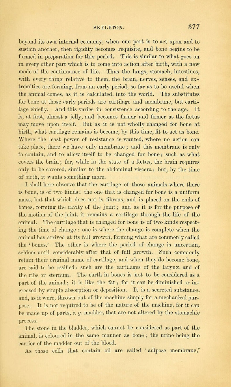 beyond its own internal economy, when one part is to act upon and to sustain another, then rigidity becomes requisite, and bone begins to be formed in preparation for this period. This is similar to what goes on in every other part which is to come into action after birth, with a new mode of the continuance of life. Tbus the lungs, stomach, intestines, with every thing relative to them, the brain, nerves, senses, and ex- tremities are forming, from an early period, so far as to be useful when the animal comes, as it is calculated, into the world. The substitutes for bone at those early periods are cartilage and membrane, but carti- lage chiefly. And this varies in consistence according to the age. It is, at first, almost a jelly, and becomes firmer and firmer as the foetus may move upon itself. But as it is not wholly changed for bone at birth, what cartilage remains is become, by this time, fit to act as bone. Where the least power of resistance is wanted, where no action can take place, there we have only membrane ; and this membrane is only to contain, and to allow itself to be changed for bone; such as what covers the brain; for, while in the state of a foetus, the brain requires only to be covered, similar to the abdominal viscera; but, by the time of birth, it wants something more. I shall here observe that the cartilage of those animals where there is bone, is of two kinds: the one that is changed for bone is a uniform mass, but that which does not is fibrous, and is placed on the ends of bones, forming the cavity of the joint; and as it is for the purpose of the motion of the joint, it remains a cartilage through the life of the animal. The cartilage that is changed for bone is of two kinds respect- ing the time of change : one is where the change is complete when the animal has arrived at its fall growth, forming what are commonly called the ' bones.' The other is where the period of change is uncertain, seldom until considerably after that of full growth. Such commonly retain their original name of cartilage, and when they do become bone, are said to be ossified: such are the cartilages of the larynx, and of the ribs or sternum. The earth in bones is not to be considered as a part of the animal; it is like the fat; for it can be diminished or in- creased by simple absorption or deposition. It is a secreted substance, and, as it were, thrown out of the machine simply for a mechanical pur- pose. It is not required to be of the nature of the machine, for it can be made up of parts, e. g. madder, that are not altered by the stomachic process. The stone in the bladder, which cannot be considered as part of the animal, is coloured in the same manner as bone ; the urine being the carrier of the madder out of the blood. As those cells that contain oil are called ■' adipose membrane/