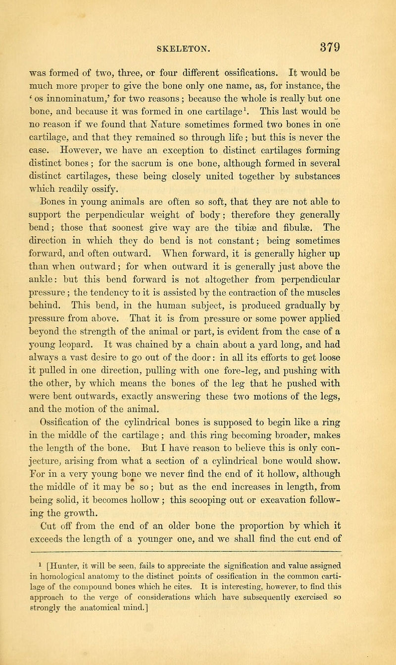 was formed of two, three, or four different ossifications. It would be much more proper to give the bone only one name, as, for instance, the • os innominatum,' for two reasons; because the whole is really but one bone, and because it was formed in one cartilage1. This last would be no reason if we found that Nature sometimes formed two bones in one cartilage, and that they remained so through life; but this is never the case. However, we have an exception to distinct cartilages forming distinct bones; for the sacrum is one bone, although formed in several distinct cartilages, these being closely united together by substances which readily ossify. Bones in young animals are often so soft, that they are not able to support the perpendicular weight of body; therefore they generally bend; those that soonest give way are the tibise and fibulae. The direction in which they do bend is not constant; being sometimes forward, and often outward. When forward, it is generally higher up than when outward; for when outward it is generally just above the ankle: but this bend forward is not altogether from perpendicular pressure; the tendency to it is assisted by the contraction of the muscles behind. This bend, in the human subject, is produced gradually by pressure from above. That it is from pressure or some power applied beyond the strength of the animal or part, is evident from the case of a young leopard. It was chained by a chain about a yard long, and had always a vast desire to go out of the door: in all its efforts to get loose it pulled in one direction, pulling with one fore-leg, and pushing with the other, by which means the bones of the leg that he pushed with were bent outwards, exactly answering these two motions of the legs, and the motion of the animal. Ossification of the cylindrical bones is supposed to begin like a ring in the middle of the cartilage; and this ring becoming broader, makes the length of the bone. But I have reason to believe this is only con- jecture, arising from what a section of a cylindrical bone would show. For in a very young bone we never find the end of it hollow, although the middle of it may be so; but as the end increases in length, from being solid, it becomes hollow; this scooping out or excavation follow- ing the growth. Cut off from the end of an older bone the proportion by which it exceeds the length of a younger one, and we shall find the cut end of 1 [Hunter, it will be seen, fails to appreciate the signification and value assigned in homological anatomy to the distinct points of ossification in the common carti- lage of the compound bones which he cites. It is interesting, however, to find this approach to the verge of considerations which have subsequently exercised so strongly the anatomical mind.]