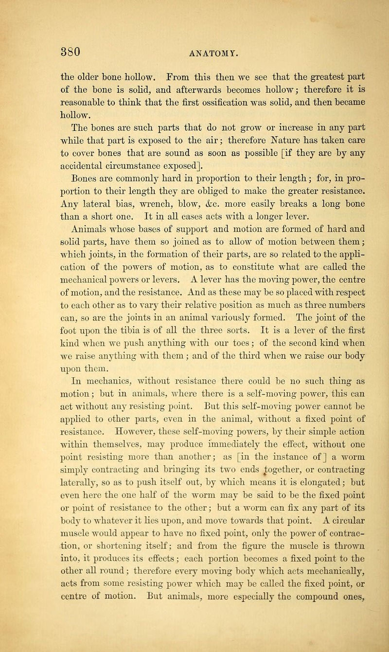 the older bone hollow. From this then we see that the greatest part of the bone is solid, and afterwards becomes hollow; therefore it is reasonable to think that the first ossification was solid, and then became hollow. The bones are such parts that do not grow or increase in any part while that part is exposed to the air; therefore Nature has taken care to cover bones that are sound as soon as possible [if they are by any accidental circumstance exposed]. Bones are commonly hard in proportion to their length; for, in pro- portion to their length they are obliged to make the greater resistance. Any lateral bias, wrench, blow, &c. more easily breaks a long bone than a short one. It in all cases acts with a longer lever. Animals whose bases of support and motion are formed of hard and solid parts, have them so joined as to allow of motion between them; which joints, in the formation of their parts, are so related to the appli- cation of the powers of motion, as to constitute what are called the mechanical powers or levers. A lever has the moving power, the centre of motion, and the resistance. And as these may be so placed with respect to each other as to vary their relative position as much as three numbers can, so are the joints in an animal variously formed. The joint of the foot upon the tibia is of all the three sorts. It is a lever of the first kind when we push anything with our toes; of the second kind when we raise anything with them; and of the third when we raise our body upon them. In mechanics, without resistance there could be no such thing as motion; but in animals, where there is a self-moving power, this can act without any resisting point. But this self-moving power cannot be applied to other parts, even in the animal, without a fixed point of resistance. However, these self-moving powers, by their simple action within themselves, may produce immediately the effect, without one point resisting more than another; as [in the instance of] a worm simply contracting and bringing its two ends together, or contracting laterally, so as to push itself out, by which means it is elongated; but even here the one half of the worm may be said to be the fixed point or point of resistance to the other; but a worm can fix any part of its body to whatever it lies upon, and move towards that point. A circular muscle would appear to have no fixed point, only the power of contrac- tion, or shortening itself; and from the figure the muscle is thrown into, it produces its effects; each portion becomes a fixed point to the other all round; therefore every moving body which acts mechanically, acts from some resisting power which may be called the fixed point, or centre of motion. But animals, more especially the compound ones,