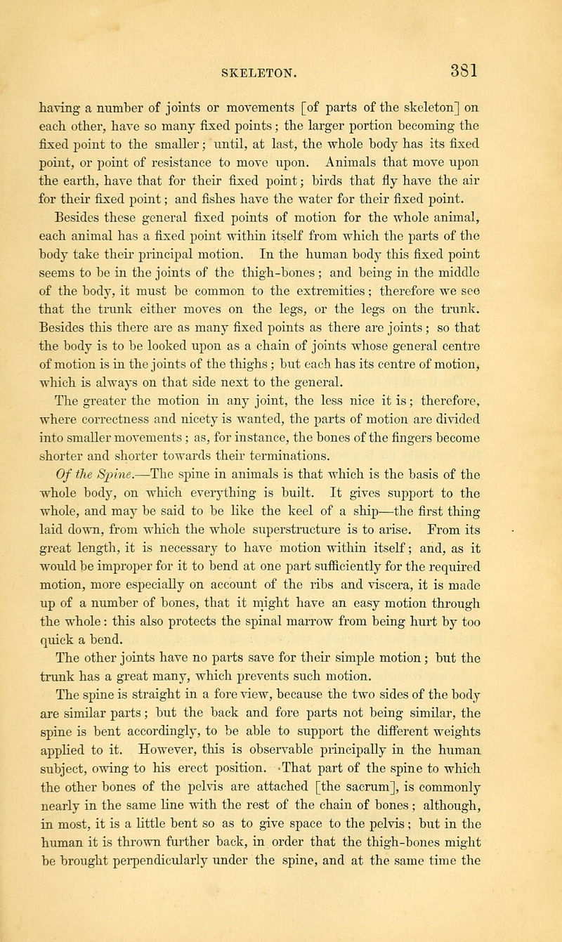having a number of joints or movements [of parts of the skeleton] on each other, have so many fixed points; the larger portion becoming the fixed point to the smaller; until, at last, the whole body has its fixed point, or point of resistance to move upon. Animals that move upon the earth, have that for their fixed point; birds that fly have the air for their fixed point; and fishes have the water for their fixed point. Besides these general fixed points of motion for the whole animal, each animal has a fixed point within itself from which the parts of the body take their principal motion. In the human body this fixed point seems to be in the joints of the thigh-bones; and being in the middle of the body, it must be common to the extremities; therefore we see that the trunk either moves on the legs, or the legs on the trunk. Besides this there are as many fixed points as there are joints; so that the body is to be looked upon as a chain of joints whose general centre of motion is in the joints of the thighs; but each has its centre of motion, which is always on that side next to the general. The greater the motion in any joint, the less nice it is; therefore, where correctness and nicety is wanted, the parts of motion are divided into smaller movements; as, for instance, the bones of the fingers become shorter and shorter towards their terminations. Of the Spine.—The spine in animals is that which is the basis of the whole body, on which everything is built. It gives support to the whole, and may be said to be like the keel of a ship—the first thing laid down, from which the whole superstructure is to arise. Prom its great length, it is necessary to have motion within itself; and, as it would be improper for it to bend at one part sufficiently for the required motion, more especially on account of the ribs and viscera, it is made up of a number of bones, that it might have an easy motion through the whole: this also protects the spinal marrow from being hurt by too quick a bend. The other joints have no parts save for their simple motion; but the trunk has a great many, which prevents such motion. The spine is straight in a fore view, because the two sides of the body are similar parts; but the back and fore parts not being similar, the spine is bent accordingly, to be able to support the different weights applied to it. However, this is observable principally in the human subject, owing to his erect position. -That part of the spine to which the other bones of the pelvis are attached [the sacrum], is commonly nearly in the same line with the rest of the chain of bones ; although, in most, it is a little bent so as to give space to the pelvis; but in the human it is thrown further back, in order that the thigh-bones might be brought perpendicularly under the spine, and at the same time the