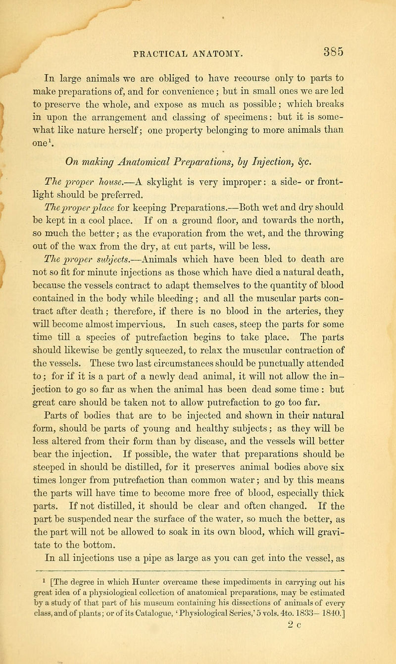 In large animals we are obliged to have recourse only to parts to make preparations of, and for convenience; but in small ones we are led to preserve the whole, and expose as much as possible; which breaks in upon the arrangement and classing of specimens: but it is some- what like nature herself; one property belonging to more animals than one1. On making Anatomical Preparations, by Injection, fyc. The proper house.—A skylight is very improper: a side- or front- light should be preferred. The proper place for keeping Preparations.—Both wet and dry should be kept in a cool place. If on a ground floor, and towards the north, so much the better; as the evaporation from the wet, and the throwing out of the wax from the dry, at cut parts, will be less. The proper subjects.—Animals which have been bled to death are not so fit for minute injections as those which have died a natural death, because the vessels contract to adapt themselves to the quantity of blood contained in the body while bleeding; and all the muscular parts con- tract after death; therefore, if there is no blood in the arteries, they will become almost impervious. In such cases, steep the parts for some time till a species of putrefaction begins to take place. The parts should likewise be gently squeezed, to relax the muscular contraction of the vessels. These two last circumstances should be punctually attended to; for if it is a part of a newly dead animal, it will not allow the in- jection to go so far as when the animal has been dead some time : but great care should be taken not to allow putrefaction to go too far. Parts of bodies that are to be injected and shown in their natural form, should be parts of young and healthy subjects; as they will be less altered from their form than by disease, and the vessels will better bear the injection. If possible, the water that preparations should be steeped in should be distilled, for it preserves animal bodies above six times longer from putrefaction than common water; and by this means the parts will have time to become more free of blood, especially thick parts. If not distilled, it should be clear and often changed. If the part be suspended near the surface of the water, so much the better, as the part will not be allowed to soak in its own blood, which will gravi- tate to the bottom. In all injections use a pipe as large as you can get into the vessel, as 1 [The degree in which Hunter overcame these impediments in carrying out his great idea of a physiological collection of anatomical preparations, may be estimated by a study of that part of his museum containing his dissections of animals of every class, and of plants; or of its Catalogue, ' Physiological Series,'5 vols. 4to. 1833— 1840.] 2c