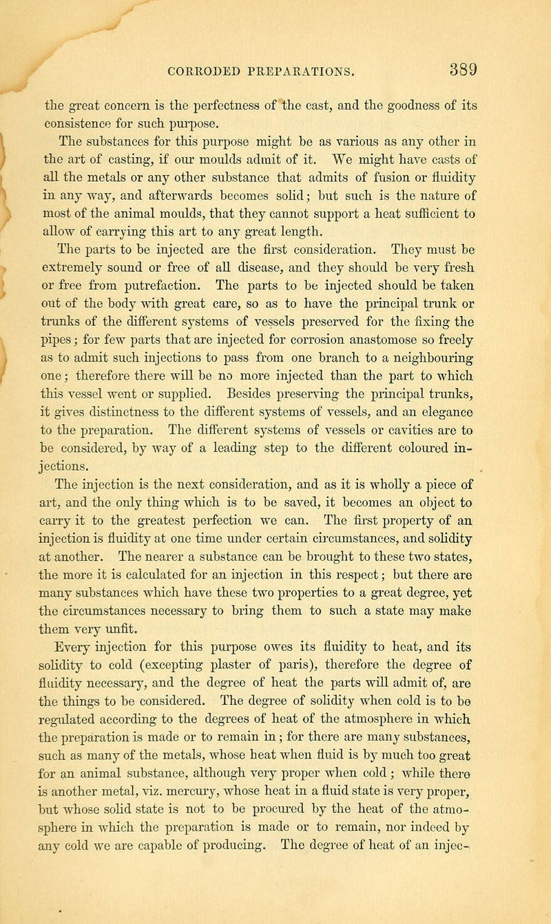 the great concern is the perfectness of the cast, and the goodness of its consistence for such purpose. The substances for this purpose might be as various as any other in the art of casting, if our moulds admit of it. We might have casts of all the metals or any other substance that admits of fusion or fluidity in any way, and afterwards becomes solid; but such is the nature of most of the animal moulds, that they cannot support a heat sufficient to allow of carrying this art to any great length. The parts to be injected are the first consideration. They must be extremely sound or free of all disease, and they should be very fresh or free from putrefaction. The parts to be injected should be taken out of the body with great care, so as to have the principal trunk or trunks of the clifferent systems of vessels preserved for the fixing the pipes; for few parts that are injected for corrosion anastomose so freely as to admit such injections to pass from one branch to a neighbouring one; therefore there will be no more injected than the part to which this vessel went or supplied. Besides preserving the principal trunks, it gives distinctness to the different systems of vessels, and an elegance to the preparation. The different systems of vessels or cavities are to be considered, by way of a leading step to the different coloured in- jections. The injection is the next consideration, and as it is wholly a piece of art, and the only thing which is to be saved, it becomes an object to carry it to the greatest perfection we can. The first property of an injection is fluidity at one time under certain circumstances, and solidity at another. The nearer a substance can be brought to these two states, the more it is calculated for an injection in this respect; but there are many substances which have these two properties to a great degree, yet the circumstances necessary to bring them to such a state may make them very unfit. Every injection for this purpose owes its fluidity to heat, and its solidity to cold (excepting plaster of paris), therefore the degree of fluidity necessary, and the degree of heat the parts will admit of, are the things to be considered. The degree of solidity when cold is to be regulated according to the degrees of heat of the atmosphere in which the preparation is made or to remain in; for there are many substances, such as many of the metals, whose heat when fluid is by much too great for an animal substance, although very proper when cold ; while there is another metal, viz. mercury, whose heat in a fluid state is very proper, but whose solid state is not to be procured by the heat of the atmo- sphere in which the preparation is made or to remain, nor indeed by any cold we are capable of producing. The degree of heat of an injec-
