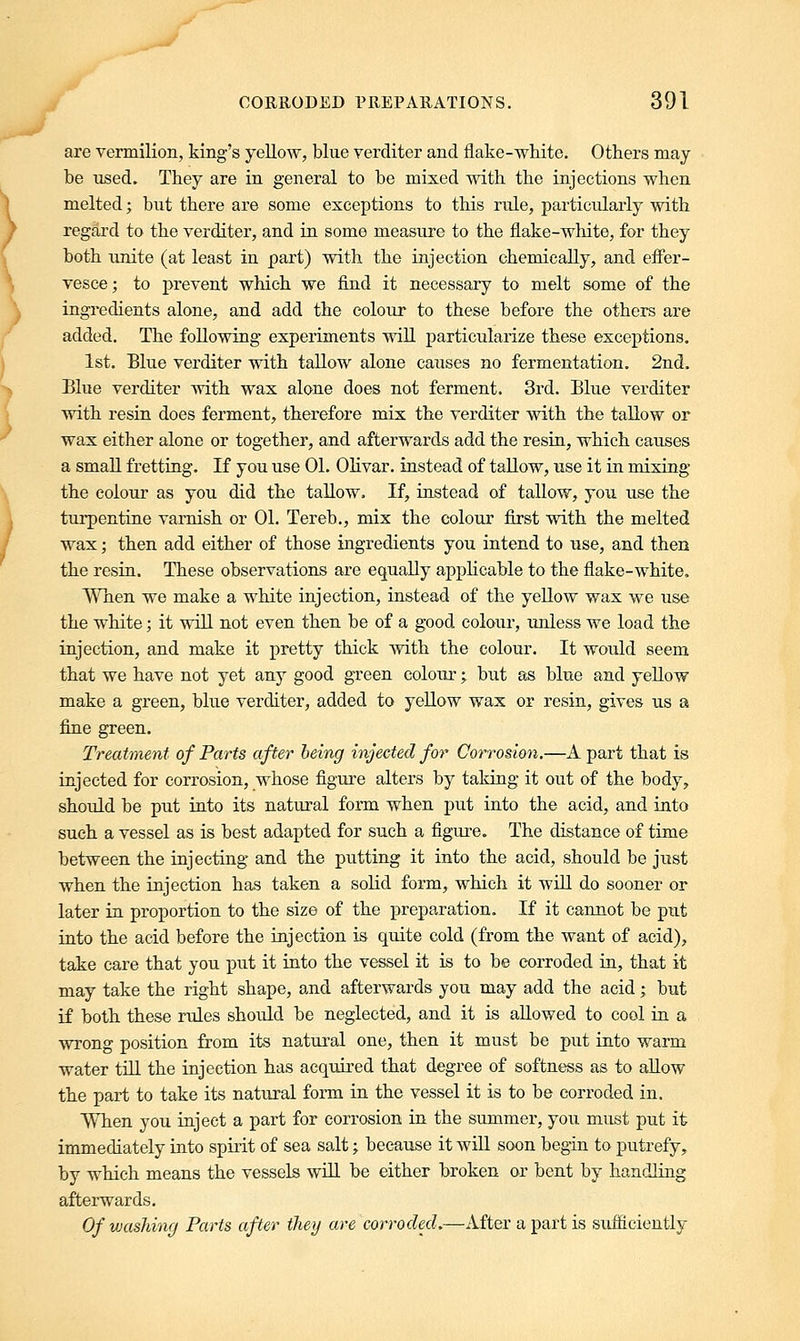 are vermilion, king's yellow, blue verditer and flake-white. Others may be used. They are in general to be mixed with the injections when melted; but there are some exceptions to this rule, particularly with regard to the verditer, and in some measure to the flake-white, for they both unite (at least in part) with the injection chemically, and effer- vesce ; to prevent which we find it necessary to melt some of the ingredients alone, and add the colour to these before the others are added. The following experiments will particularize these exceptions. 1st. Blue verditer with tallow alone causes no fermentation. 2nd. Blue verditer with wax alone does not ferment. 3rd. Blue verditer with resin does ferment, therefore mix the verditer with the tallow or wax either alone or together, and afterwards add the resin, which causes a small fretting. If you use 01. Olivar. instead of tallow, use it in mixing the colour as you did the tallow. If, instead of tallow, you use the turpentine varnish or 01. Tereb., mix the colour first with the melted wax; then add either of those ingredients you intend to use, and then the resin. These observations are equally applicable to the flake-white. When we make a white injection, instead of the yellow wax we use the white; it will not even then be of a good colour, unless we load the injection, and make it pretty thick with the colour. It would seem that we have not yet any good green colour; but as blue and yellow make a green, blue verditer, added to yellow wax or resin, gives us a fine green. Treatment of Parts after being injected for Corrosion.—A part that is injected for corrosion, whose figure alters by taking it out of the body, should be put into its natural form when put into the acid, and into such a vessel as is best adapted for such a figure. The distance of time between the injecting and the putting it into the acid, should be just when the injection has taken a solid form, which it will do sooner or later in proportion to the size of the preparation. If it cannot be put into the acid before the injection is quite cold (from the want of acid), take care that you put it into the vessel it is to be corroded in, that it may take the right shape, and afterwards you may add the acid; but if both these rules should be neglected, and it is allowed to cool in a wrong position from its natural one, then it must be put into warm water till the injection has acquired that degree of softness as to allow the part to take its natural form in the vessel it is to be corroded in. When you inject a part for corrosion in the summer, you must put it immediately into spirit of sea salt; because it will soon beg-in to putrefy, by which means the vessels will be either broken or bent by handling afterwards. Of washing Parts after they are corroded.—After a part is sufficiently