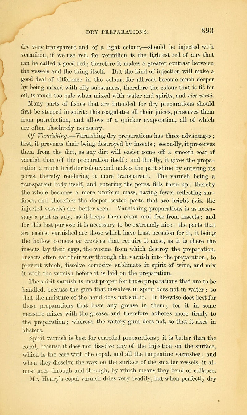 dry very transparent and of a light colour,—should be injected with vermilion, if we use red, for vermilion is the lightest red of any that can be called a good red; therefore it makes a greater contrast between the vessels and the thing itself. But the kind of injection will make a good deal of difference in the colour, for all reds become much deeper by being mixed with oily substances, therefore the colour that is fit for oil, is much too pale when mixed with water and spirits, and vice versa. Many parts of fishes that are intended for dry preparations should first be steeped in spirit; this coagulates all their juices, preserves them from putrefaction, and allows of a quicker evaporation, all of which are often absolutely necessary. Of Varnishing.—Varnishing dry preparations has three advantages; first, it prevents their being destroyed by insects; secondly, it preserves them from the dirt, as any dirt will easier come off a smooth coat of varnish than off the preparation itself; and thirdly, it gives the prepa- ration a much brighter colour, and makes the part shine by entering its pores, thereby rendering it more transparent. The varnish being a transparent body itself, and entering the pores, fills them up: thereby the whole becomes a more uniform mass, having fewer reflecting sur- faces, and therefore the deeper-seated parts that are bright (viz. the injected vessels) are better seen. Varnishing preparations is as neces- sary a part as any, as it keeps them clean and free from insects; and for this last purpose it is necessary to be extremely nice : the parts that -are easiest varnished are those which have least occasion for it, it being the hollow corners or crevices that require it most, as it is there the insects lay their eggs, the worms from which destroy the preparation. Insects often eat their way through the varnish into the preparation; to prevent which, dissolve corrosive sublimate in spirit of wine, and mix it with the varnish before it is laid on the preparation. The spirit varnish is most proper for those preparations that are to be handled, because the gum that dissolves in spirit does not in water; so that the moisture of the hand does not soil it. It likewise does best for those preparations that have any grease in them; for it in some measure mixes with the grease, and therefore adheres more firmly to the preparation; whereas the watery gum does not, so that it rises in blisters. Spirit varnish is best for corroded preparations; it is better than the copal, because it does not dissolve any of the injection on the surface, which is the case with the copal, and all the turpentine varnishes; and when they dissolve the wax on the surface of the smaller vessels, it al- most goes through and through, by which means they bend or collapse. Mr. Henry's copal varnish dries very readily, but when perfectly dry