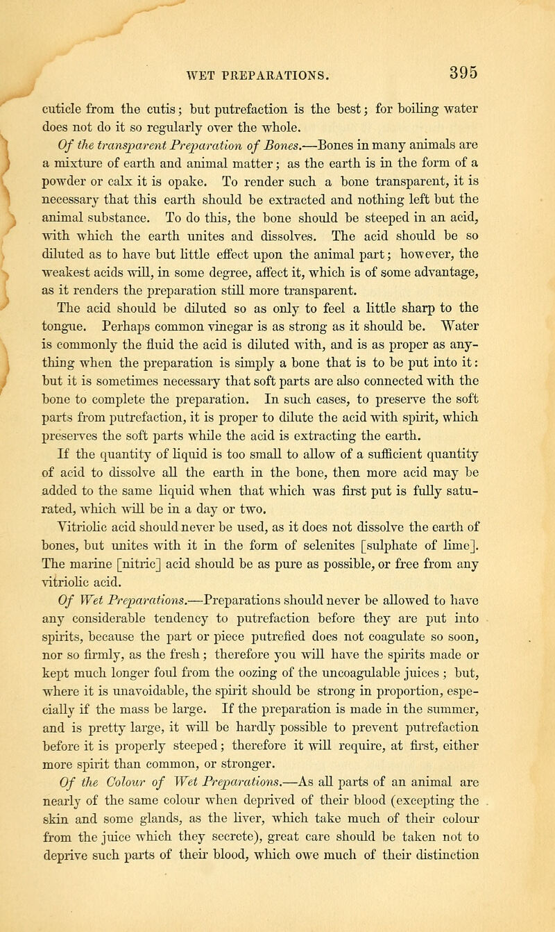 cuticle from the cutis; but putrefaction is the best; for boiling water does not do it so regularly over the whole. Of the transparent Preparation of Bones.-—Bones in many animals are a mixture of earth and animal matter; as the earth is in the form of a powder or calx it is opake. To render such a bone transparent, it is necessary that this earth should be extracted and nothing left but the animal substance. To do this, the bone should be steeped in an acid, with which the earth unites and dissolves. The acid should be so diluted as to have but little effect upon the animal part; however, the weakest acids will, in some degree, affect it, which is of some advantage, as it renders the preparation still more transparent. The acid should be diluted so as only to feel a little sharp to the tongue. Perhaps common vinegar is as strong as it shotdd be. Water is commonly the fluid the acid is diluted with, and is as proper as any- thing when the preparation is simply a bone that is to be put into it: but it is sometimes necessary that soft parts are also connected with the bone to complete the preparation. In such cases, to preserve the soft parts from putrefaction, it is proper to dilute the acid with spirit, which preserves the soft parts while the acid is extracting the earth. If the quantity of liquid is too small to allow of a sufficient quantity of acid to dissolve all the earth in the bone, then more acid may be added to the same liquid when that which was first put is fully satu- rated, which will be in a day or two. Vitriolic acid should never be used, as it does not dissolve the earth of bones, but unites with it in the form of selenites [sulphate of lime]. The marine [nitric] acid should be as pure as possible, or free from any vitriolic acid. Of Wet Preparations.—Preparations should never be allowed to have any considerable tendency to putrefaction before they are put into spirits, because the part or piece putrefied does not coagulate so soon, nor so firmly, as the fresh; therefore you will have the spirits made or kept much longer foul from the oozing of the uncoagulable juices ; but, where it is unavoidable, the spirit should be strong in proportion, espe- cially if the mass be large. If the preparation is made in the summer, and is pretty large, it will be hardly possible to prevent putrefaction before it is properly steeped; therefore it will require, at first, either more spirit than common, or stronger. Of the Colour of Wet Preparations.—As all parts of an animal are nearly of the same colour when deprived of their blood (excepting the skin and some glands, as the liver, which take much of their colour from the juice which they secrete), great care should be taken not to deprive such parts of their blood, which owe much of their distinction