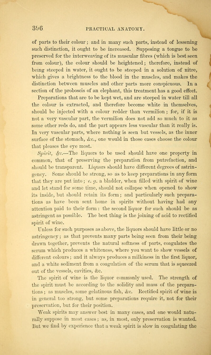 of parts to their colour; and in many such parts, instead of lessening such distinction, it ought to be increased. Supposing a tongue to be preserved for the interweaving of its muscular fibres (which is best seen from colour), the colour should be heightened; therefore, instead of being steeped in water, it ought to be steeped in a solution of nitre, which gives a brightness to the blood in the muscles, and makes the distinction between muscles and other parts more conspicuous. In a section of the proboscis of an elephant, this treatment has a good effect. Preparations that are to be kept wet, and are steeped in water till all the colour is extracted, and therefore become white in themselves, shoidd be injected with a colour redder than vermilion; for, if it is not a very vascular part, the vermilion does not add so much to it as some other reds do, and the part appears less vascular than it really is. In very vascular parts, where nothing is seen but vessels, as the inner surface of the stomach, &c, one would in those cases choose the colour that pleases the eye most. Spirit, Sfc.—The liquors to be used should have one property in common, that of preserving the preparation from putrefaction, and should be transparent. Liquors should have different degrees of astrin- geney. Some should be strong, so as to keep preparations in any form that they are put into; e. g. a bladder, when filled with spirit of wine and let stand for some time, should not collapse when opened to show its inside, but should retain its form; and particularly such prepara- tions as have been sent home in spirits without having had any attention paid to their form: the second liquor for such should be as astringent as possible. The best thing is the joining of acid to rectified spirit of wine. Unless for such purposes as above, the liquors should have little or no astringency; as that prevents many parts being seen from their being drawn together, prevents the natural softness of parts, coagulates the serum which produces a whiteness, where you waut to show vessels of different colours; and it always produces a milkiness in the first liquor, and a white sediment from a coagulation of the serum that is squeezed out of the vessels, cavities, &c. The spirit of wine is the liquor commonly used. The strength of the spirit must be according to the solidity and mass of the prepara- tions ; as muscles, some gelatinous fish, &c. Eectified spirit of wine is in general too strong, but some preparations require it, not for their preservation, but for their position. Weak spirits may answer best in many cases, and one would natu- rally suppose in most cases; as, in most, only preservation is wanted. But we find by experience that a weak spirit is slow in coagulating the